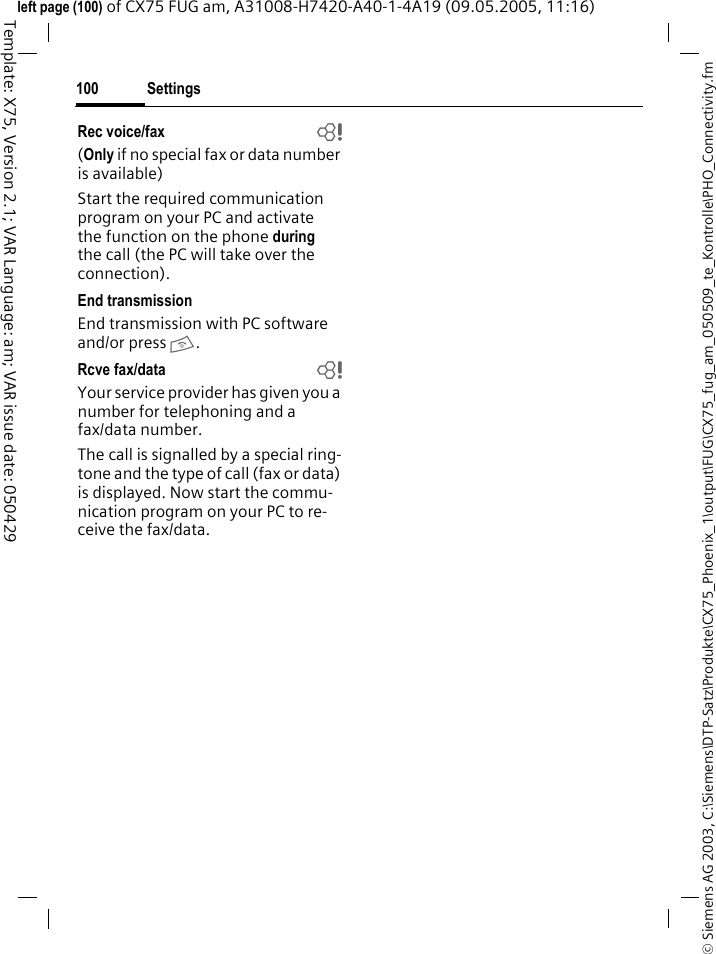 Settings100&copy; Siemens AG 2003, C:\Siemens\DTP-Satz\Produkte\CX75_Phoenix_1\output\FUG\CX75_fug_am_050509_te_Kontrolle\PHO_Connectivity.fmTemplate: X75, Version 2.1; VAR Language: am; VAR issue date: 050429left page (100) of CX75 FUG am, A31008-H7420-A40-1-4A19 (09.05.2005, 11:16)Rec voice/fax  b(Only if no special fax or data number is available) Start the required communication program on your PC and activate the function on the phone during the call (the PC will take over the connection).End transmissionEnd transmission with PC software and/or press B.Rcve fax/data  bYour service provider has given you a number for telephoning and a fax/data number.The call is signalled by a special ring-tone and the type of call (fax or data) is displayed. Now start the commu-nication program on your PC to re-ceive the fax/data.