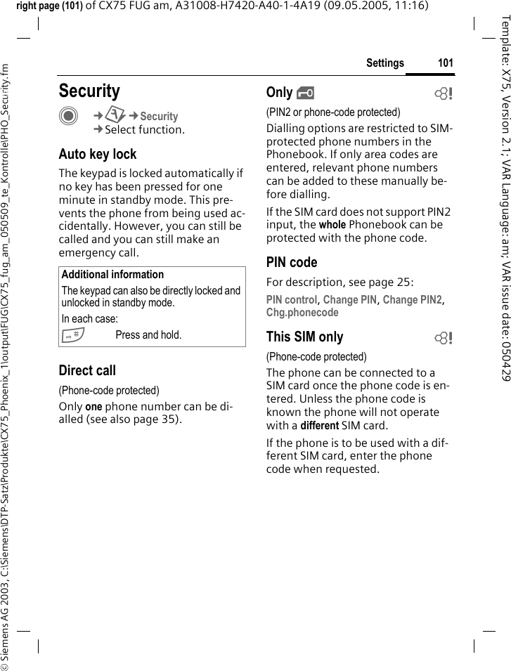 101Settings&copy; Siemens AG 2003, C:\Siemens\DTP-Satz\Produkte\CX75_Phoenix_1\output\FUG\CX75_fug_am_050509_te_Kontrolle\PHO_Security.fmTemplate: X75, Version 2.1; VAR Language: am; VAR issue date: 050429right page (101) of CX75 FUG am, A31008-H7420-A40-1-4A19 (09.05.2005, 11:16)Settings SecurityC&cent;T&cent;Security&cent;Select function.Auto key lockThe keypad is locked automatically if no key has been pressed for one minute in standby mode. This pre-vents the phone from being used ac-cidentally. However, you can still be called and you can still make an emergency call.Direct call(Phone-code protected)Only one phone number can be di-alled (see also page 35). Only &sbquo;b(PIN2 or phone-code protected)Dialling options are restricted to SIM-protected phone numbers in the Phonebook. If only area codes are entered, relevant phone numbers can be added to these manually be-fore dialling.If the SIM card does not support PIN2 input, the whole Phonebook can be protected with the phone code.PIN codeFor description, see page 25:PIN control, Change PIN, Change PIN2, Chg.phonecode This SIM only b(Phone-code protected)The phone can be connected to a SIM card once the phone code is en-tered. Unless the phone code is known the phone will not operate with a different SIM card. If the phone is to be used with a dif-ferent SIM card, enter the phone code when requested.Additional informationThe keypad can also be directly locked and unlocked in standby mode.In each case:#Press and hold.