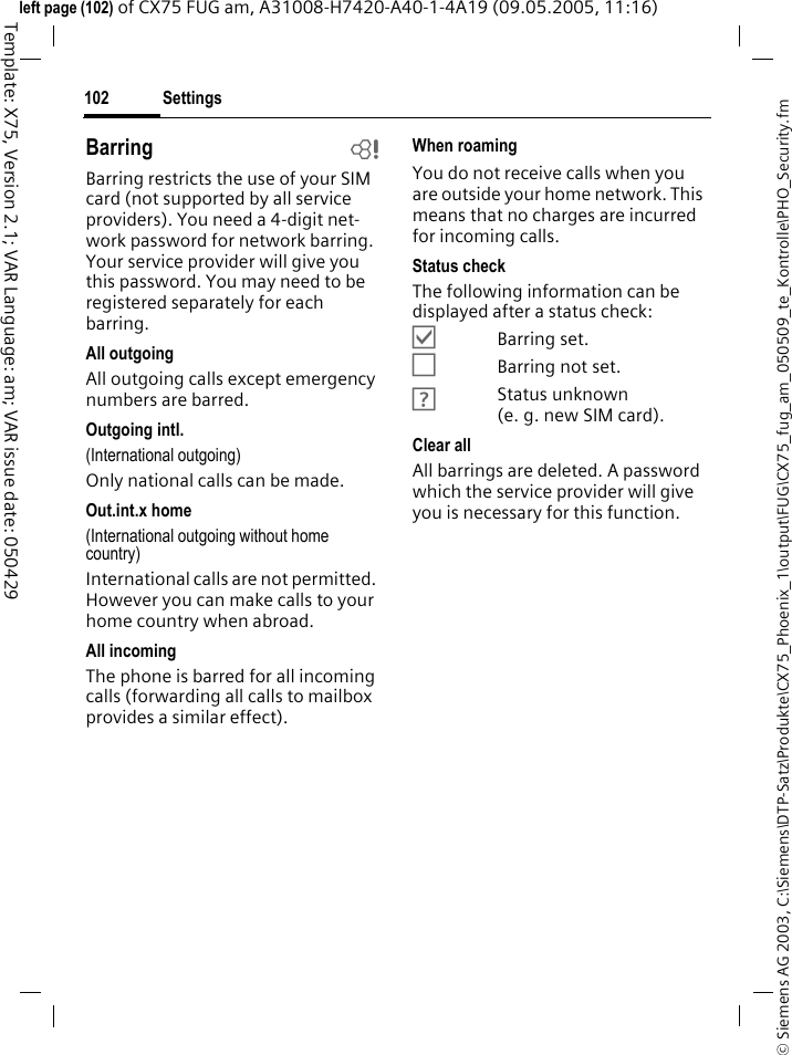 Settings102&copy; Siemens AG 2003, C:\Siemens\DTP-Satz\Produkte\CX75_Phoenix_1\output\FUG\CX75_fug_am_050509_te_Kontrolle\PHO_Security.fmTemplate: X75, Version 2.1; VAR Language: am; VAR issue date: 050429left page (102) of CX75 FUG am, A31008-H7420-A40-1-4A19 (09.05.2005, 11:16)Barring bBarring restricts the use of your SIM card (not supported by all service providers). You need a 4-digit net-work password for network barring. Your service provider will give you this password. You may need to be registered separately for each barring.All outgoingAll outgoing calls except emergency numbers are barred.Outgoing intl.(International outgoing)Only national calls can be made.Out.int.x home(International outgoing without home country)International calls are not permitted. However you can make calls to your home country when abroad.All incomingThe phone is barred for all incoming calls (forwarding all calls to mailbox provides a similar effect).When roamingYou do not receive calls when you are outside your home network. This means that no charges are incurred for incoming calls.Status checkThe following information can be displayed after a status check:&Ouml;Barring set.&Otilde;Barring not set.&Ocirc;Status unknown (e. g. new SIM card).Clear allAll barrings are deleted. A password which the service provider will give you is necessary for this function.