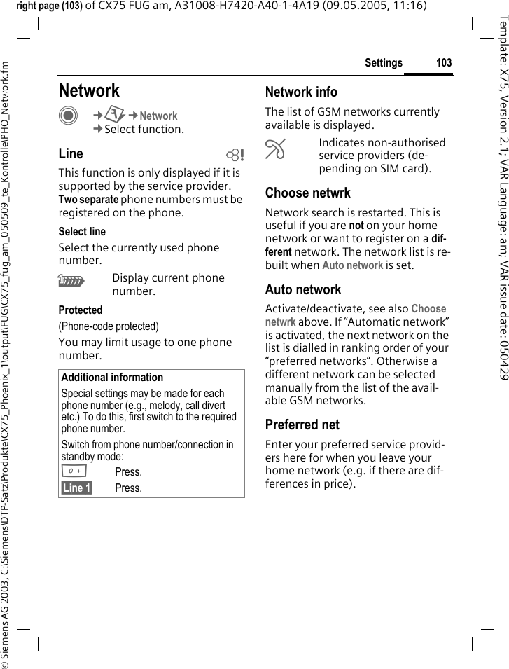 103Settings&copy; Siemens AG 2003, C:\Siemens\DTP-Satz\Produkte\CX75_Phoenix_1\output\FUG\CX75_fug_am_050509_te_Kontrolle\PHO_Network.fmTemplate: X75, Version 2.1; VAR Language: am; VAR issue date: 050429right page (103) of CX75 FUG am, A31008-H7420-A40-1-4A19 (09.05.2005, 11:16)Settings NetworkC&cent;T&cent;Network&cent;Select function.Line bThis function is only displayed if it is supported by the service provider. Two separate phone numbers must be registered on the phone.Select lineSelect the currently used phone number.\Display current phone number.Protected(Phone-code protected)You may limit usage to one phone number.Network infoThe list of GSM networks currently available is displayed.&AElig;Indicates non-authorised service providers (de-pending on SIM card).Choose netwrkNetwork search is restarted. This is useful if you are not on your home network or want to register on a dif-ferent network. The network list is re-built when Auto network is set.Auto network Activate/deactivate, see also Choose netwrk above. If &ldquo;Automatic network&rdquo; is activated, the next network on the list is dialled in ranking order of your &ldquo;preferred networks&rdquo;. Otherwise a different network can be selected manually from the list of the avail-able GSM networks.Preferred net Enter your preferred service provid-ers here for when you leave your home network (e.g. if there are dif-ferences in price).Additional informationSpecial settings may be made for each phone number (e.g., melody, call divert etc.) To do this, first switch to the required phone number. Switch from phone number/connection in standby mode:0Press. &sect;Line 1&sect; Press.