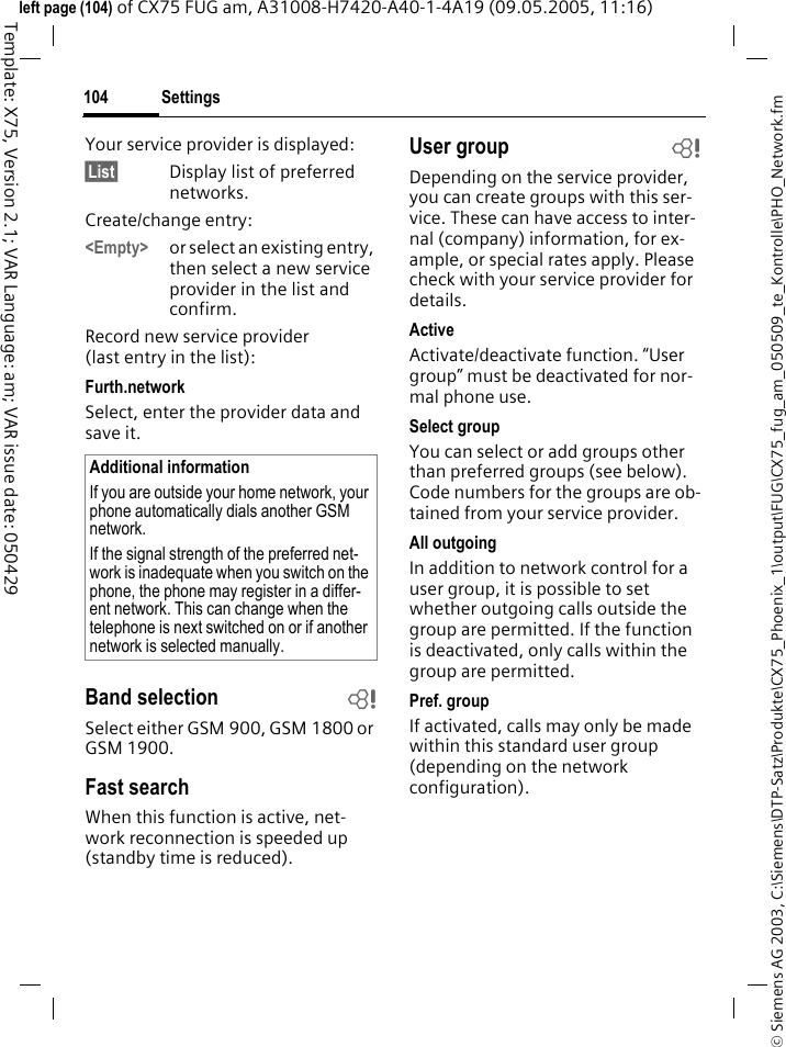 Settings104&copy; Siemens AG 2003, C:\Siemens\DTP-Satz\Produkte\CX75_Phoenix_1\output\FUG\CX75_fug_am_050509_te_Kontrolle\PHO_Network.fmTemplate: X75, Version 2.1; VAR Language: am; VAR issue date: 050429left page (104) of CX75 FUG am, A31008-H7420-A40-1-4A19 (09.05.2005, 11:16)Your service provider is displayed:&sect;List&sect; Display list of preferred networks.Create/change entry: <Empty> or select an existing entry, then select a new service provider in the list and confirm.Record new service provider (last entry in the list):Furth.networkSelect, enter the provider data and save it.Band selection bSelect either GSM 900, GSM 1800 or GSM 1900.Fast searchWhen this function is active, net-work reconnection is speeded up (standby time is reduced).User group bDepending on the service provider, you can create groups with this ser-vice. These can have access to inter-nal (company) information, for ex-ample, or special rates apply. Please check with your service provider for details.ActiveActivate/deactivate function. &ldquo;User group&rdquo; must be deactivated for nor-mal phone use.Select groupYou can select or add groups other than preferred groups (see below). Code numbers for the groups are ob-tained from your service provider.All outgoingIn addition to network control for a user group, it is possible to set whether outgoing calls outside the group are permitted. If the function is deactivated, only calls within the group are permitted.Pref. groupIf activated, calls may only be made within this standard user group (depending on the network configuration).Additional informationIf you are outside your home network, your phone automatically dials another GSM network.If the signal strength of the preferred net-work is inadequate when you switch on the phone, the phone may register in a differ-ent network. This can change when the telephone is next switched on or if another network is selected manually.