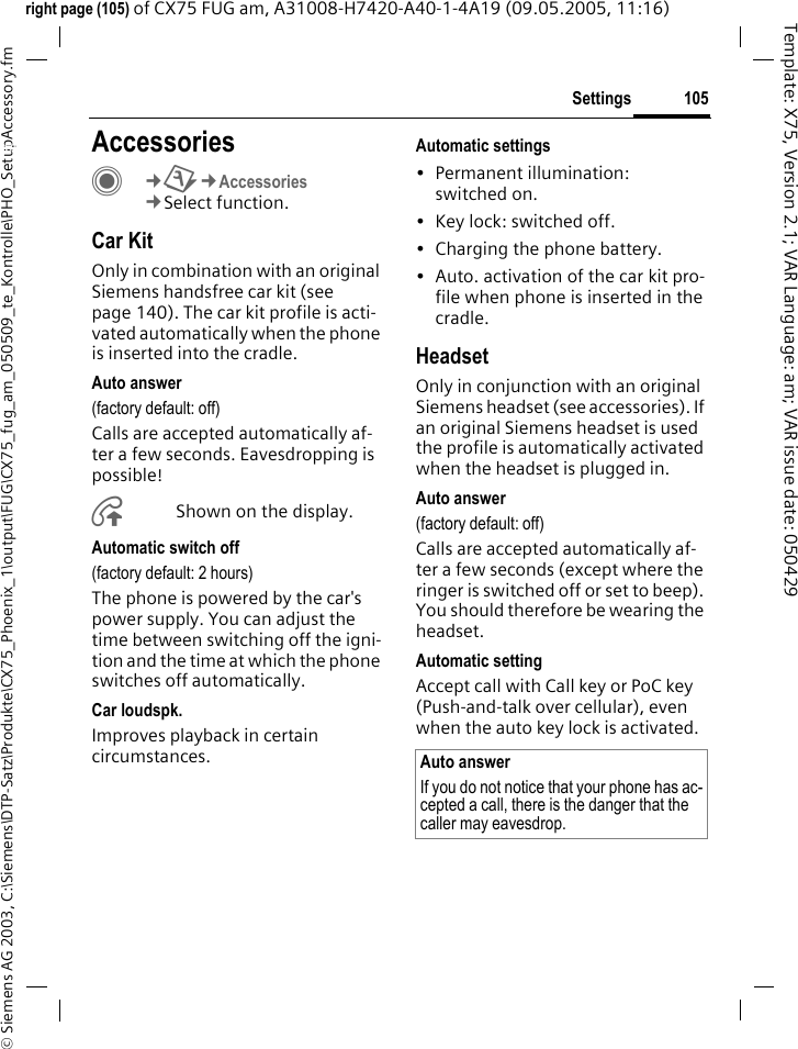 105Settings&copy; Siemens AG 2003, C:\Siemens\DTP-Satz\Produkte\CX75_Phoenix_1\output\FUG\CX75_fug_am_050509_te_Kontrolle\PHO_SetupAccessory.fmTemplate: X75, Version 2.1; VAR Language: am; VAR issue date: 050429right page (105) of CX75 FUG am, A31008-H7420-A40-1-4A19 (09.05.2005, 11:16)Settings AccessoriesC&cent;T&cent;Accessories&cent;Select function.Car KitOnly in combination with an original Siemens handsfree car kit (see page 140). The car kit profile is acti-vated automatically when the phone is inserted into the cradle.Auto answer (factory default: off)Calls are accepted automatically af-ter a few seconds. Eavesdropping is possible!&Aring;Shown on the display.Automatic switch off(factory default: 2 hours)The phone is powered by the car's power supply. You can adjust the time between switching off the igni-tion and the time at which the phone switches off automatically.Car loudspk.Improves playback in certain circumstances.Automatic settings&bull; Permanent illumination: switched on.&bull; Key lock: switched off. &bull; Charging the phone battery.&bull; Auto. activation of the car kit pro-file when phone is inserted in the cradle.HeadsetOnly in conjunction with an original Siemens headset (see accessories). If an original Siemens headset is used the profile is automatically activated when the headset is plugged in. Auto answer (factory default: off)Calls are accepted automatically af-ter a few seconds (except where the ringer is switched off or set to beep). You should therefore be wearing the headset. Automatic settingAccept call with Call key or PoC key (Push-and-talk over cellular), even when the auto key lock is activated.Auto answerIf you do not notice that your phone has ac-cepted a call, there is the danger that the caller may eavesdrop.