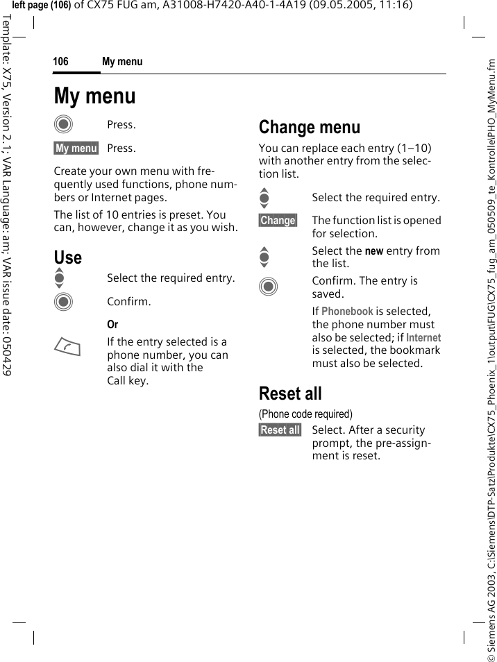 My menu106&copy; Siemens AG 2003, C:\Siemens\DTP-Satz\Produkte\CX75_Phoenix_1\output\FUG\CX75_fug_am_050509_te_Kontrolle\PHO_MyMenu.fmTemplate: X75, Version 2.1; VAR Language: am; VAR issue date: 050429left page (106) of CX75 FUG am, A31008-H7420-A40-1-4A19 (09.05.2005, 11:16)My menuCPress.&sect;My menu&sect; Press.Create your own menu with fre-quently used functions, phone num-bers or Internet pages. The list of 10 entries is preset. You can, however, change it as you wish.UseISelect the required entry.CConfirm.Or AIf the entry selected is a phone number, you can also dial it with the Call key.Change menuYou can replace each entry (1&ndash;10) with another entry from the selec-tion list.ISelect the required entry.&sect;Change&sect; The function list is opened for selection.ISelect the new entry from the list.CConfirm. The entry is saved.If Phonebook is selected, the phone number must also be selected; if Internet is selected, the bookmark must also be selected.Reset all(Phone code required)&sect;Reset all&sect; Select. After a security prompt, the pre-assign-ment is reset.