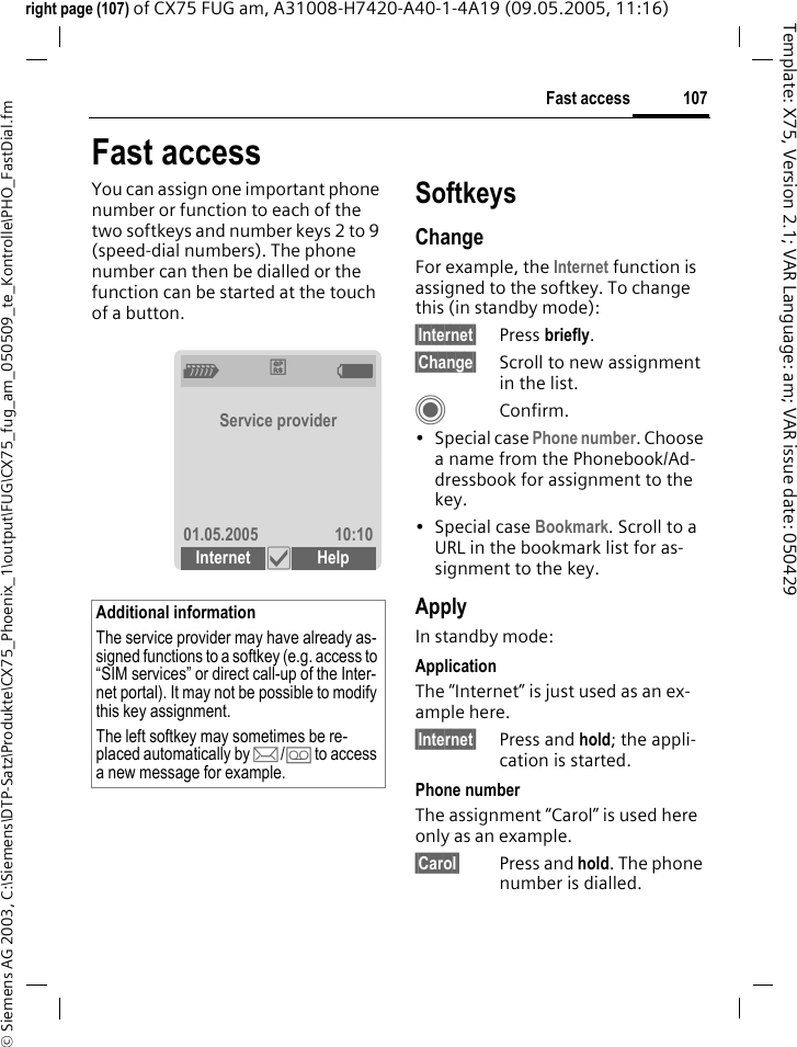 107Fast access&copy; Siemens AG 2003, C:\Siemens\DTP-Satz\Produkte\CX75_Phoenix_1\output\FUG\CX75_fug_am_050509_te_Kontrolle\PHO_FastDial.fmTemplate: X75, Version 2.1; VAR Language: am; VAR issue date: 050429right page (107) of CX75 FUG am, A31008-H7420-A40-1-4A19 (09.05.2005, 11:16)Fast accessYou can assign one important phone number or function to each of the two softkeys and number keys 2 to 9 (speed-dial numbers). The phone number can then be dialled or the function can be started at the touch of a button. SoftkeysChangeFor example, the Internet function is assigned to the softkey. To change this (in standby mode):&sect;Internet&sect; Press briefly.&sect;Change&sect; Scroll to new assignment in the list.CConfirm.&bull; Special case Phone number. Choose a name from the Phonebook/Ad-dressbook for assignment to the key.&bull;Special case Bookmark. Scroll to a URL in the bookmark list for as-signment to the key.ApplyIn standby mode:ApplicationThe &ldquo;Internet&rdquo; is just used as an ex-ample here.&sect;Internet&sect; Press and hold; the appli-cation is started.Phone numberThe assignment &ldquo;Carol&rdquo; is used here only as an example.&sect;Carol&sect; Press and hold. The phone number is dialled.Additional informationThe service provider may have already as-signed functions to a softkey (e.g. access to &ldquo;SIM services&rdquo; or direct call-up of the Inter-net portal). It may not be possible to modify this key assignment.The left softkey may sometimes be re-placed automatically by p/&Agrave; to access a new message for example.Z&pound;  XService provider01.05.2005 10:10Internet &igrave; Help 