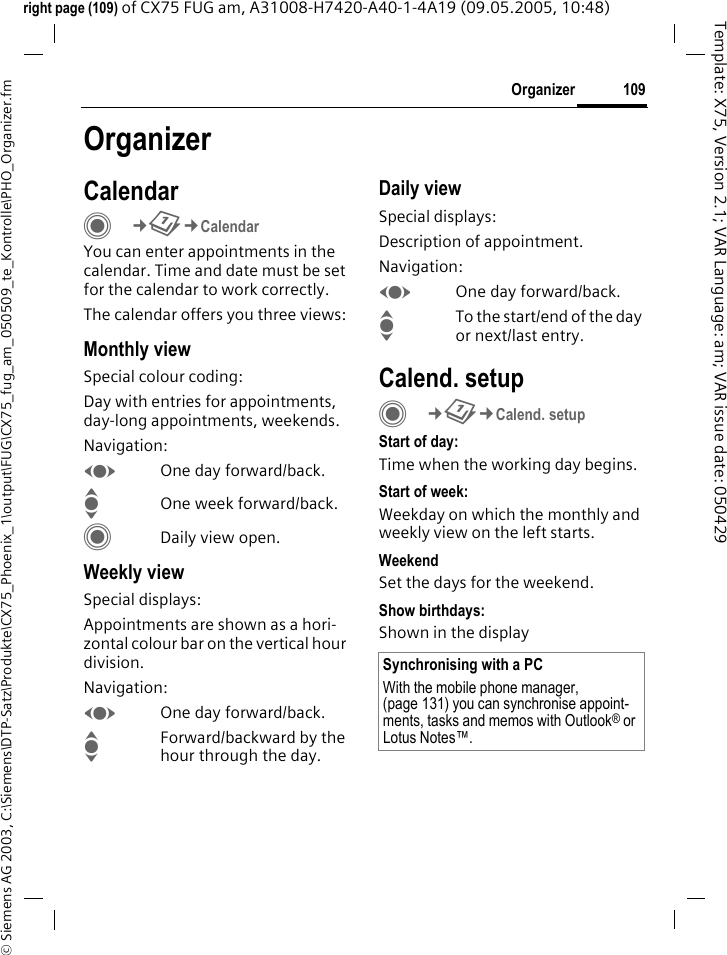109Organizer&copy; Siemens AG 2003, C:\Siemens\DTP-Satz\Produkte\CX75_Phoenix_1\output\FUG\CX75_fug_am_050509_te_Kontrolle\PHO_Organizer.fmTemplate: X75, Version 2.1; VAR Language: am; VAR issue date: 050429right page (109) of CX75 FUG am, A31008-H7420-A40-1-4A19 (09.05.2005, 10:48)OrganizerCalendarC&cent;Q&cent;CalendarYou can enter appointments in the calendar. Time and date must be set for the calendar to work correctly.The calendar offers you three views:Monthly viewSpecial colour coding:Day with entries for appointments, day-long appointments, weekends.Navigation:FOne day forward/back.IOne week forward/back.CDaily view open.Weekly viewSpecial displays:Appointments are shown as a hori-zontal colour bar on the vertical hour division.Navigation:FOne day forward/back.IForward/backward by the hour through the day.Daily viewSpecial displays:Description of appointment. Navigation:FOne day forward/back.ITo the start/end of the day or next/last entry.Calend. setupC&cent;Q&cent;Calend. setupStart of day:Time when the working day begins.Start of week:Weekday on which the monthly and weekly view on the left starts.WeekendSet the days for the weekend.Show birthdays:Shown in the displaySynchronising with a PCWith the mobile phone manager, (page 131) you can synchronise appoint-ments, tasks and memos with Outlook&reg; or Lotus Notes&trade;. 