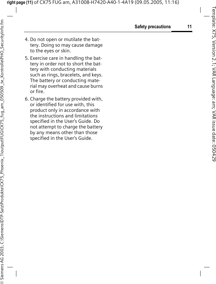 11Safety precautions&copy; Siemens AG 2003, C:\Siemens\DTP-Satz\Produkte\CX75_Phoenix_1\output\FUG\CX75_fug_am_050509_te_Kontrolle\PHO_SecurityInfo.fmTemplate: X75, Version 2.1; VAR Language: am; VAR issue date: 050429right page (11) of CX75 FUG am, A31008-H7420-A40-1-4A19 (09.05.2005, 11:16)4. Do not open or mutilate the bat-tery. Doing so may cause damage to the eyes or skin.5. Exercise care in handling the bat-tery in order not to short the bat-tery with conducting materials such as rings, bracelets, and keys. The battery or conducting mate-rial may overheat and cause burns or fire.6. Charge the battery provided with, or identified for use with, this product only in accordance with the instructions and limitations specified in the User's Guide. Do not attempt to charge the battery by any means other than those specified in the User's Guide.