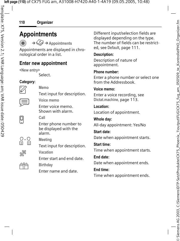 Organizer110&copy; Siemens AG 2003, C:\Siemens\DTP-Satz\Produkte\CX75_Phoenix_1\output\FUG\CX75_fug_am_050509_te_Kontrolle\PHO_Organizer.fmTemplate: X75, Version 2.1; VAR Language: am; VAR issue date: 050429left page (110) of CX75 FUG am, A31008-H7420-A40-1-4A19 (09.05.2005, 10:48)AppointmentsC&cent;Q&cent;AppointmentsAppointments are displayed in chro-nological order in a list.Enter new appointment<New entry>Select.Category:cMemo Text input for description.dVoice memo Enter voice memo. Shown with alarm.eCall Enter phone number to be displayed with the alarm.fMeeting Text input for description.gVacation Enter start and end date.hBirthday Enter name and date.Different input/selection fields are displayed depending on the type. The number of fields can be restrict-ed, see Default, page 111. Description:Description of nature of appointment.Phone number:Enter a phone number or select one from the Addressbook.Voice memo:Enter a voice recording, see Dictat.machine, page 113.Location:Location of appointment.Whole day:All-day appointment: Yes/NoStart date:Date when appointment starts.Start time:Time when appointment starts.End date:Date when appointment ends.End time:Time when appointment ends.