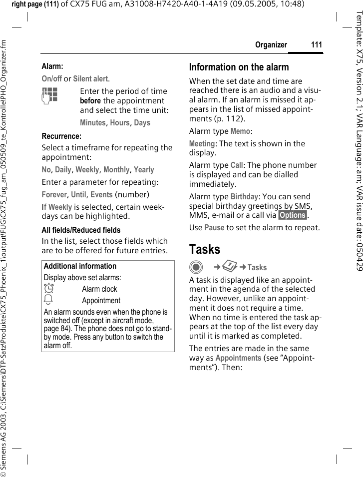 111Organizer&copy; Siemens AG 2003, C:\Siemens\DTP-Satz\Produkte\CX75_Phoenix_1\output\FUG\CX75_fug_am_050509_te_Kontrolle\PHO_Organizer.fmTemplate: X75, Version 2.1; VAR Language: am; VAR issue date: 050429right page (111) of CX75 FUG am, A31008-H7420-A40-1-4A19 (09.05.2005, 10:48)Alarm:On/off or Silent alert.JEnter the period of time before the appointment and select the time unit:Minutes, Hours, DaysRecurrence:Select a timeframe for repeating the appointment:No, Daily, Weekly, Monthly, YearlyEnter a parameter for repeating:Forever, Until, Events (number)If Weekly is selected, certain week-days can be highlighted. All fields/Reduced fieldsIn the list, select those fields which are to be offered for future entries.Information on the alarmWhen the set date and time are reached there is an audio and a visu-al alarm. If an alarm is missed it ap-pears in the list of missed appoint-ments (p. 112).Alarm type Memo:Meeting: The text is shown in the display.Alarm type Call: The phone number is displayed and can be dialled immediately.Alarm type Birthday: You can send special birthday greetings by SMS, MMS, e-mail or a call via &sect;Options&sect;. Use Pause to set the alarm to repeat.TasksC&cent;Q&cent;TasksA task is displayed like an appoint-ment in the agenda of the selected day. However, unlike an appoint-ment it does not require a time. When no time is entered the task ap-pears at the top of the list every day until it is marked as completed.The entries are made in the same way as Appointments (see &ldquo;Appoint-ments&rdquo;). Then:Additional informationDisplay above set alarms:&sup1;Alarm clock&raquo;AppointmentAn alarm sounds even when the phone is switched off (except in aircraft mode, page 84). The phone does not go to stand-by mode. Press any button to switch the alarm off.
