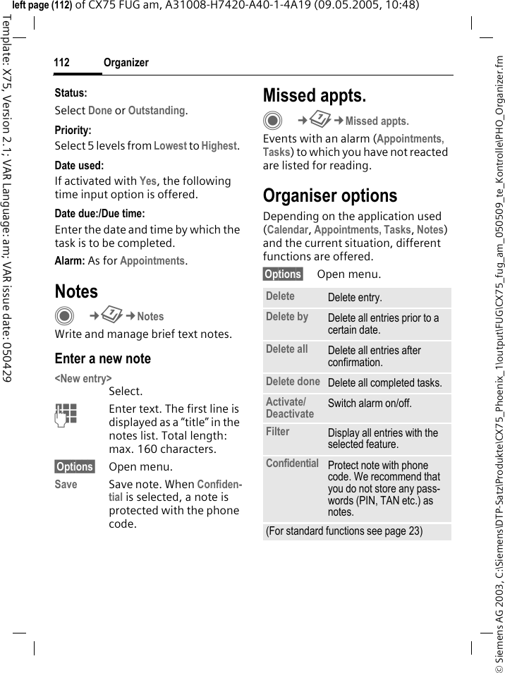 Organizer112&copy; Siemens AG 2003, C:\Siemens\DTP-Satz\Produkte\CX75_Phoenix_1\output\FUG\CX75_fug_am_050509_te_Kontrolle\PHO_Organizer.fmTemplate: X75, Version 2.1; VAR Language: am; VAR issue date: 050429left page (112) of CX75 FUG am, A31008-H7420-A40-1-4A19 (09.05.2005, 10:48)Status:Select Done or Outstanding.Priority:Select 5 levels from Lowest to Highest. Date used:If activated with Yes, the following time input option is offered.Date due:/Due time:Enter the date and time by which the task is to be completed.Alarm: As for Appointments.NotesC&cent;Q&cent;NotesWrite and manage brief text notes.Enter a new note<New entry>Select.JEnter text. The first line is displayed as a &ldquo;title&rdquo; in the notes list. Total length: max. 160 characters.&sect;Options&sect; Open menu.Save Save note. When Confiden-tial is selected, a note is protected with the phone code.Missed appts.C&cent;Q&cent;Missed appts.Events with an alarm (Appointments, Tasks) to which you have not reacted are listed for reading.Organiser optionsDepending on the application used (Calendar, Appointments, Tasks, Notes) and the current situation, different functions are offered.&sect;Options&sect; Open menu.Delete  Delete entry.Delete by Delete all entries prior to a certain date.Delete all Delete all entries after confirmation.Delete done Delete all completed tasks.Activate/ Deactivate Switch alarm on/off.Filter Display all entries with the selected feature.Confidential Protect note with phone code. We recommend that you do not store any pass-words (PIN, TAN etc.) as notes.(For standard functions see page 23)