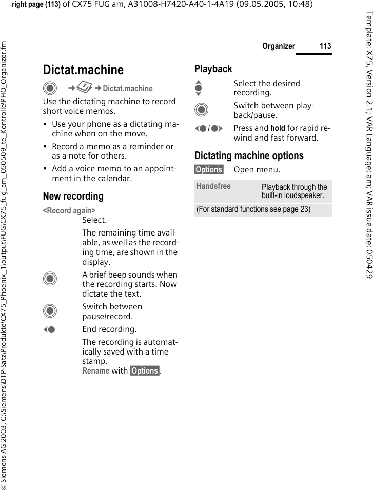113Organizer&copy; Siemens AG 2003, C:\Siemens\DTP-Satz\Produkte\CX75_Phoenix_1\output\FUG\CX75_fug_am_050509_te_Kontrolle\PHO_Organizer.fmTemplate: X75, Version 2.1; VAR Language: am; VAR issue date: 050429right page (113) of CX75 FUG am, A31008-H7420-A40-1-4A19 (09.05.2005, 10:48)Dictat.machineC&cent;Q&cent;Dictat.machineUse the dictating machine to record short voice memos. &bull; Use your phone as a dictating ma-chine when on the move.&bull; Record a memo as a reminder or as a note for others.&bull; Add a voice memo to an appoint-ment in the calendar.New recording<Record again>Select.The remaining time avail-able, as well as the record-ing time, are shown in the display.CA brief beep sounds when the recording starts. Now dictate the text.CSwitch between pause/record.DEnd recording.The recording is automat-ically saved with a time stamp.Rename with &sect;Options&sect;.PlaybackISelect the desired recording.CSwitch between play-back/pause.D/EPress and hold for rapid re-wind and fast forward.Dictating machine options&sect;Options&sect; Open menu.Handsfree Playback through the built-in loudspeaker.(For standard functions see page 23)