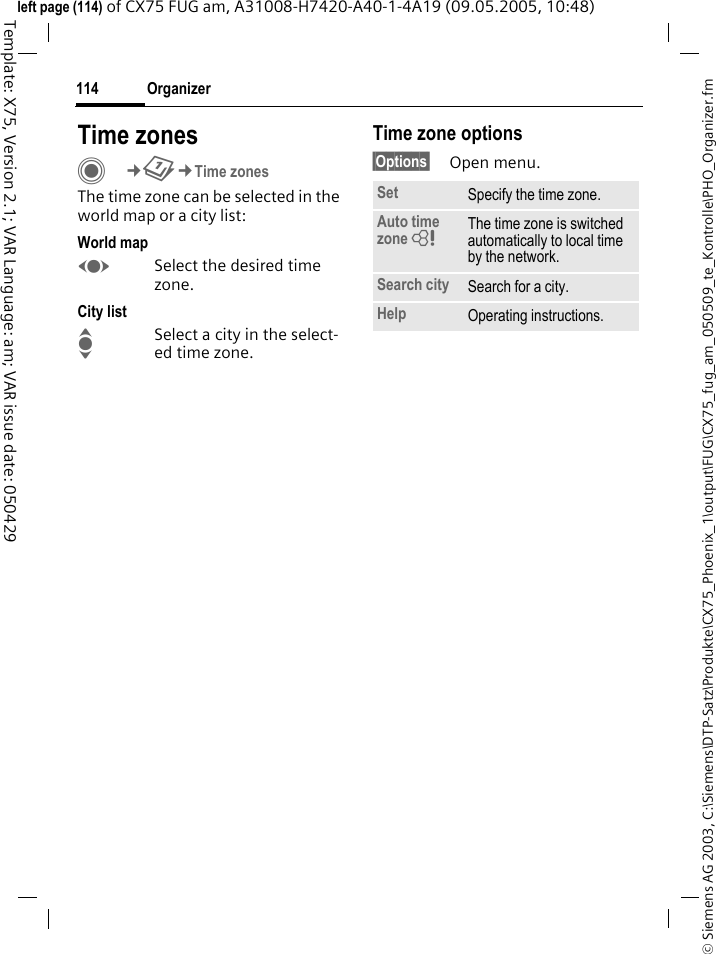 Organizer114&copy; Siemens AG 2003, C:\Siemens\DTP-Satz\Produkte\CX75_Phoenix_1\output\FUG\CX75_fug_am_050509_te_Kontrolle\PHO_Organizer.fmTemplate: X75, Version 2.1; VAR Language: am; VAR issue date: 050429left page (114) of CX75 FUG am, A31008-H7420-A40-1-4A19 (09.05.2005, 10:48)Time zonesC&cent;Q&cent;Time zonesThe time zone can be selected in the world map or a city list:World mapFSelect the desired time zone.City listISelect a city in the select-ed time zone.Time zone options&sect;Options&sect; Open menu.Set Specify the time zone.Auto time zone = The time zone is switched automatically to local time by the network.Search city Search for a city.Help Operating instructions.