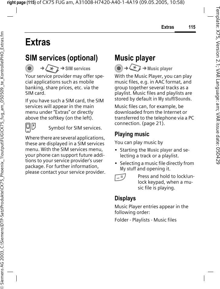 115Extras&copy; Siemens AG 2003, C:\Siemens\DTP-Satz\Produkte\CX75_Phoenix_1\output\FUG\CX75_fug_am_050509_te_Kontrolle\PHO_Extras.fmTemplate: X75, Version 2.1; VAR Language: am; VAR issue date: 050429right page (115) of CX75 FUG am, A31008-H7420-A40-1-4A19 (09.05.2005, 10:58)ExtrasSIM services (optional)C&cent;S&cent;SIM servicesYour service provider may offer spe-cial applications such as mobile banking, share prices, etc. via the SIM card.If you have such a SIM card, the SIM services will appear in the main menu under &ldquo;Extras&rdquo; or directly above the softkey (on the left).USymbol for SIM services.Where there are several applications, these are displayed in a SIM services menu. With the SIM services menu, your phone can support future addi-tions to your service provider's user package. For further information, please contact your service provider.Music playerC&cent;S&cent;Music playerWith the Music Player, you can play music files, e.g. in AAC format, and group together several tracks as a playlist. Music files and playlists are stored by default in My stuff/Sounds. Music files can, for example, be downloaded from the Internet or transferred to the telephone via a PC connection. (page 21).Playing musicYou can play music by &bull; Starting the Music player and se-lecting a track or a playlist.&bull; Selecting a music file directly from My stuff and opening it.#Press and hold to lock/un-lock keypad, when a mu-sic file is playing.DisplaysMusic Player entries appear in the following order:Folder - Playlists - Music files