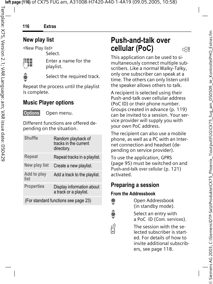 Extras116&copy; Siemens AG 2003, C:\Siemens\DTP-Satz\Produkte\CX75_Phoenix_1\output\FUG\CX75_fug_am_050509_te_Kontrolle\PHO_Extras.fmTemplate: X75, Version 2.1; VAR Language: am; VAR issue date: 050429left page (116) of CX75 FUG am, A31008-H7420-A40-1-4A19 (09.05.2005, 10:58)New play list<New Play list>Select.JEnter a name for the playlist.ISelect the required track.Repeat the process until the playlist is complete.Music Player options&sect;Options&sect; Open menu.Different functions are offered de-pending on the situation.Push-and-talk over cellular (PoC) bThis application can be used to si-multaneously connect multiple sub-scribers. Like a normal Walky-Talky, only one subscriber can speak at a time. The others can only listen until the speaker allows others to talk.A recipient is selected using their Push-and-talk over cellular address (PoC ID) or their phone number. Groups created in advance (p. 119) can be invited to a session. Your ser-vice provider will supply you with your own PoC address.The recipient can also use a mobile phone, as well as a PC with an Inter-net connection and headset (de-pending on service provider). To use the application, GPRS (page 95) must be switched on and Push-and-talk over cellular (p. 121) activated. Preparing a sessionFrom the AddressbookHOpen Addressbook (in standby mode).ISelect an entry with aPoC ID (Com. services).bThe session with the se-lected subscriber is start-ed. For details of how to invite additional subscrib-ers, see page 118.Shuffle Random playback of tracks in the current directory.Repeat Repeat tracks in a playlist.New play list Create a new playlist.Add to play list Add a track to the playlist.Properties Display information about a track or a playlist.(For standard functions see page 23)