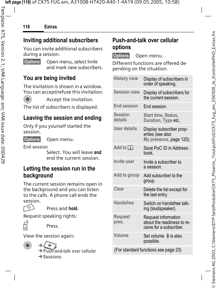 Extras118&copy; Siemens AG 2003, C:\Siemens\DTP-Satz\Produkte\CX75_Phoenix_1\output\FUG\CX75_fug_am_050509_te_Kontrolle\PHO_Extras.fmTemplate: X75, Version 2.1; VAR Language: am; VAR issue date: 050429left page (118) of CX75 FUG am, A31008-H7420-A40-1-4A19 (09.05.2005, 10:58)Inviting additional subscribers You can invite additional subscribers during a session. &sect;Options&sect; Open menu, select Invite and mark new subscribers.You are being invitedThe invitation is shown in a window. You can accept/refuse this invitation.CAccept the invitation.The list of subscribers is displayed.Leaving the session and endingOnly if you yourself started the session.&sect;Options&sect; Open menu.End session Select. You will leave and end the current session.Letting the session run in the backgroundThe current session remains open in the background and you can listen to the calls. A phone call ends the session.BPress and hold. Request speaking rights:bPress.View the session again:C&cent;S&cent;Push-and-talk over cellular &cent;SessionsPush-and-talk over cellular options&sect;Options&sect; Open menu.Different functions are offered de-pending on the situation.History view Display of subscribers in order of speaking.Session view Display of subscribers for the current session.End session End session.Session details Start time, Status, Duration, Type etc.User details Display subscriber prop-erties (see also My presence, page 120).Add to dSave PoC ID in Address-book.Invite user Invite a subscriber to a session.Add to group Add subscriber to the group.Clear Delete the list except for the last entry.Handsfree Switch on handsfree talk-ing (loudspeaker).Request pres. Request information about the readiness to re-ceive for a subscriber.Volume Set volume. I is also possible.(For standard functions see page 23)