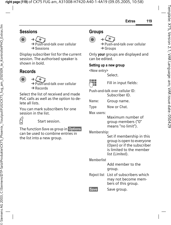 119Extras&copy; Siemens AG 2003, C:\Siemens\DTP-Satz\Produkte\CX75_Phoenix_1\output\FUG\CX75_fug_am_050509_te_Kontrolle\PHO_Extras.fmTemplate: X75, Version 2.1; VAR Language: am; VAR issue date: 050429right page (119) of CX75 FUG am, A31008-H7420-A40-1-4A19 (09.05.2005, 10:58)SessionsC&cent;S&cent;Push-and-talk over cellular &cent;SessionsDisplay subscriber list for the current session. The authorised speaker is shown in bold.Records C&cent;S&cent;Push-and-talk over cellular&cent;RecordsSelect the list of received and made PoC calls as well as the option to de-lete all lists.You can mark subscribers for one session in the list.bStart session.The function Save as group in &sect;Options&sect; can be used to combine entries in the list into a new group.GroupsC&cent;S&cent;Push-and-talk over cellular&cent;GroupsOnly your groups are displayed and can be edited.Setting up a new group<New entry>Select.JFill in input fields:Push-and-talk over cellular ID:Subscriber ID.Name: Group name.Type Now or Chat.Max users:Maximum number of group members ("0" means "no limit").Membership:Set if membership in this group is open to everyone (Open) or if the subscriber is limited to the member list (Limited).MemberlistAdd member to the group.Reject list List of subscribers which may not become mem-bers of this group.&sect;Save&sect; Save group.