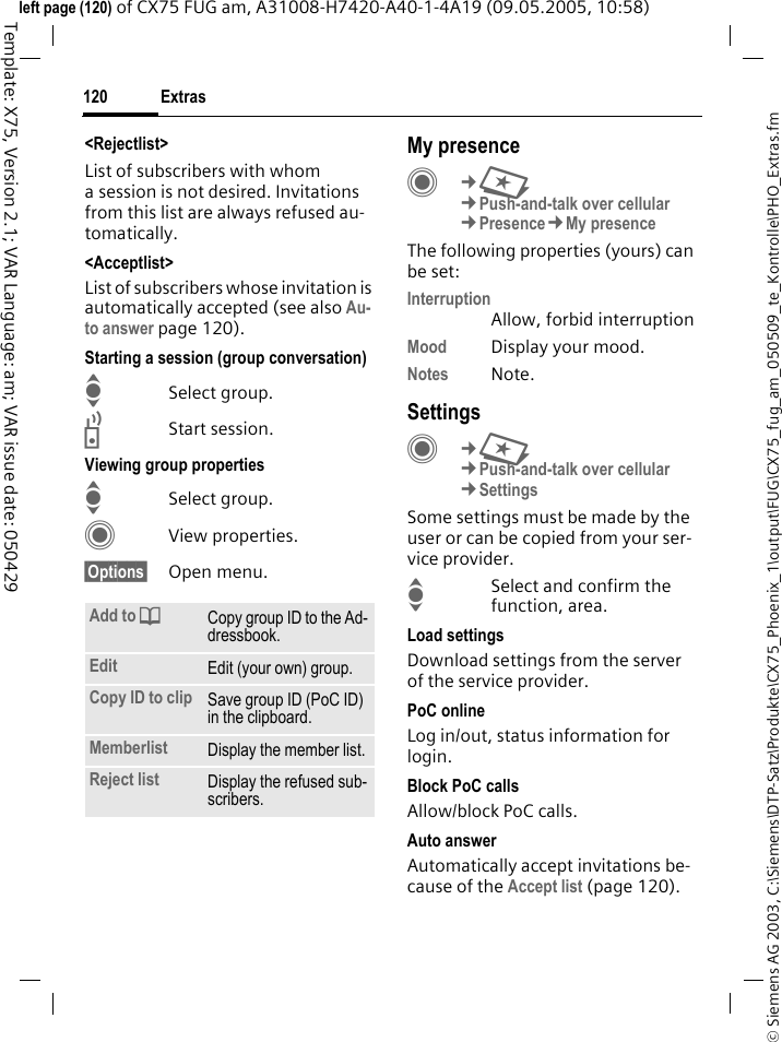 Extras120&copy; Siemens AG 2003, C:\Siemens\DTP-Satz\Produkte\CX75_Phoenix_1\output\FUG\CX75_fug_am_050509_te_Kontrolle\PHO_Extras.fmTemplate: X75, Version 2.1; VAR Language: am; VAR issue date: 050429left page (120) of CX75 FUG am, A31008-H7420-A40-1-4A19 (09.05.2005, 10:58)<Rejectlist>List of subscribers with whom a session is not desired. Invitations from this list are always refused au-tomatically.<Acceptlist>List of subscribers whose invitation is automatically accepted (see also Au-to answer page 120).Starting a session (group conversation)ISelect group.bStart session.Viewing group propertiesISelect group.CView properties.&sect;Options&sect; Open menu. My presenceC&cent;S&cent;Push-and-talk over cellular&cent;Presence&cent;My presenceThe following properties (yours) can be set:InterruptionAllow, forbid interruptionMood Display your mood.Notes Note.SettingsC&cent;S&cent;Push-and-talk over cellular&cent;SettingsSome settings must be made by the user or can be copied from your ser-vice provider.ISelect and confirm the function, area.Load settingsDownload settings from the server of the service provider.PoC onlineLog in/out, status information for login.Block PoC callsAllow/block PoC calls.Auto answerAutomatically accept invitations be-cause of the Accept list (page 120).Add to dCopy group ID to the Ad-dressbook.Edit Edit (your own) group.Copy ID to clip Save group ID (PoC ID) in the clipboard.Memberlist Display the member list.Reject list Display the refused sub-scribers.