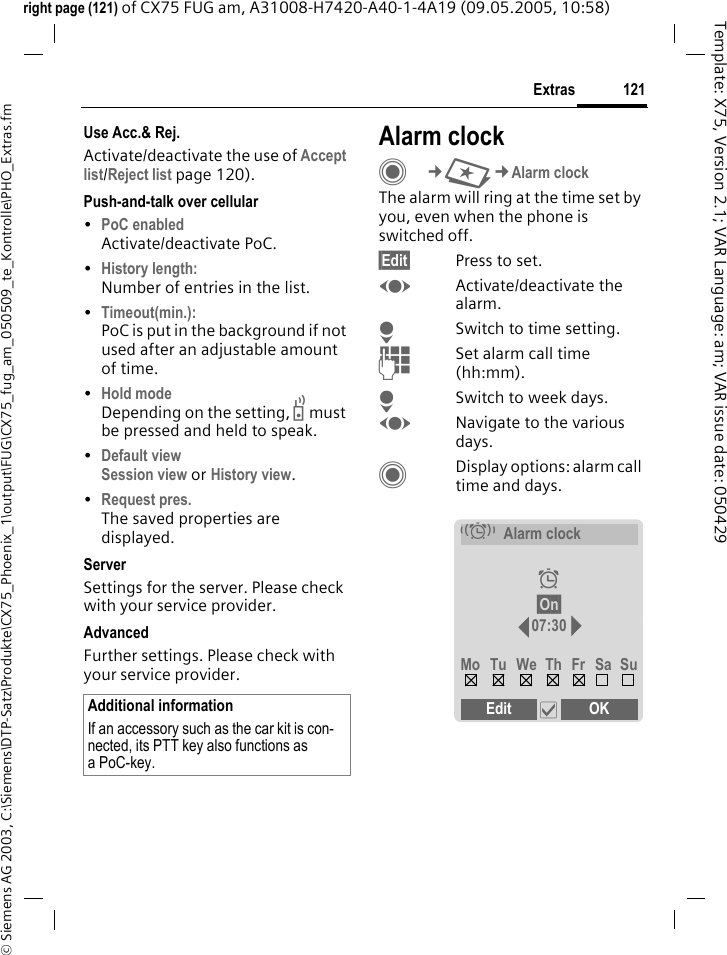 121Extras&copy; Siemens AG 2003, C:\Siemens\DTP-Satz\Produkte\CX75_Phoenix_1\output\FUG\CX75_fug_am_050509_te_Kontrolle\PHO_Extras.fmTemplate: X75, Version 2.1; VAR Language: am; VAR issue date: 050429right page (121) of CX75 FUG am, A31008-H7420-A40-1-4A19 (09.05.2005, 10:58)Use Acc.&amp; Rej.Activate/deactivate the use of Accept list/Reject list page 120).Push-and-talk over cellular &bull;PoC enabled Activate/deactivate PoC.&bull;History length: Number of entries in the list.&bull;Timeout(min.): PoC is put in the background if not used after an adjustable amount of time.&bull;Hold mode Depending on the setting, b must be pressed and held to speak. &bull;Default view Session view or History view.&bull;Request pres. The saved properties are displayed.ServerSettings for the server. Please check with your service provider.AdvancedFurther settings. Please check with your service provider.Alarm clockC&cent;S&cent;Alarm clockThe alarm will ring at the time set by you, even when the phone is switched off. &sect;Edit&sect; Press to set.FActivate/deactivate the alarm.HSwitch to time setting.JSet alarm call time (hh:mm).HSwitch to week days.FNavigate to the various days.CDisplay options: alarm call time and days.Additional informationIf an accessory such as the car kit is con-nected, its PTT key also functions as aPoC-key.&eacute;Alarm clock&sup1;&sect;On&sect; 07:30Mo Tu We Th Fr Sa SuEdit &igrave;OK 