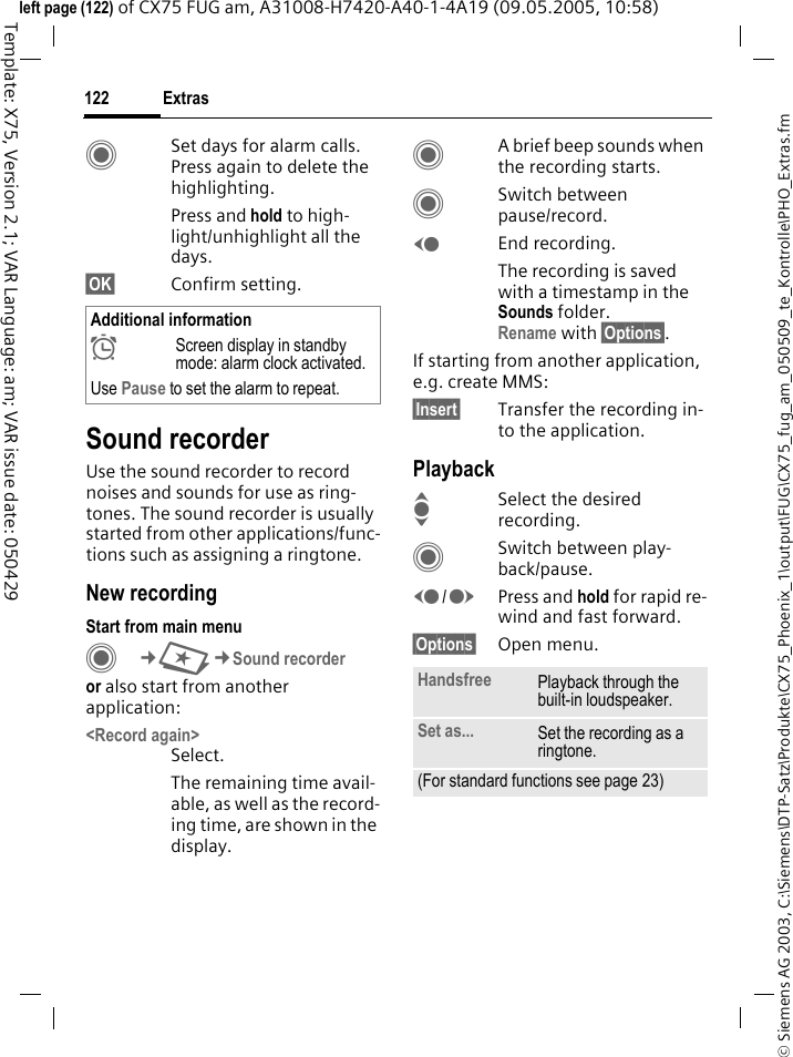 Extras122&copy; Siemens AG 2003, C:\Siemens\DTP-Satz\Produkte\CX75_Phoenix_1\output\FUG\CX75_fug_am_050509_te_Kontrolle\PHO_Extras.fmTemplate: X75, Version 2.1; VAR Language: am; VAR issue date: 050429left page (122) of CX75 FUG am, A31008-H7420-A40-1-4A19 (09.05.2005, 10:58)CSet days for alarm calls. Press again to delete the highlighting.Press and hold to high-light/unhighlight all the days.&sect;OK&sect; Confirm setting.Sound recorderUse the sound recorder to record noises and sounds for use as ring-tones. The sound recorder is usually started from other applications/func-tions such as assigning a ringtone.New recordingStart from main menuC&cent;S&cent;Sound recorderor also start from another application:<Record again>Select.The remaining time avail-able, as well as the record-ing time, are shown in the display.CA brief beep sounds when the recording starts. CSwitch between pause/record.DEnd recording.The recording is saved with a timestamp in the Sounds folder.Rename with &sect;Options&sect;.If starting from another application, e.g. create MMS:&sect;Insert&sect; Transfer the recording in-to the application.PlaybackISelect the desired recording.CSwitch between play-back/pause.D/EPress and hold for rapid re-wind and fast forward.&sect;Options&sect; Open menu.Additional information&sup1;Screen display in standby mode: alarm clock activated.Use Pause to set the alarm to repeat.Handsfree Playback through the built-in loudspeaker.Set as... Set the recording as a ringtone.(For standard functions see page 23)