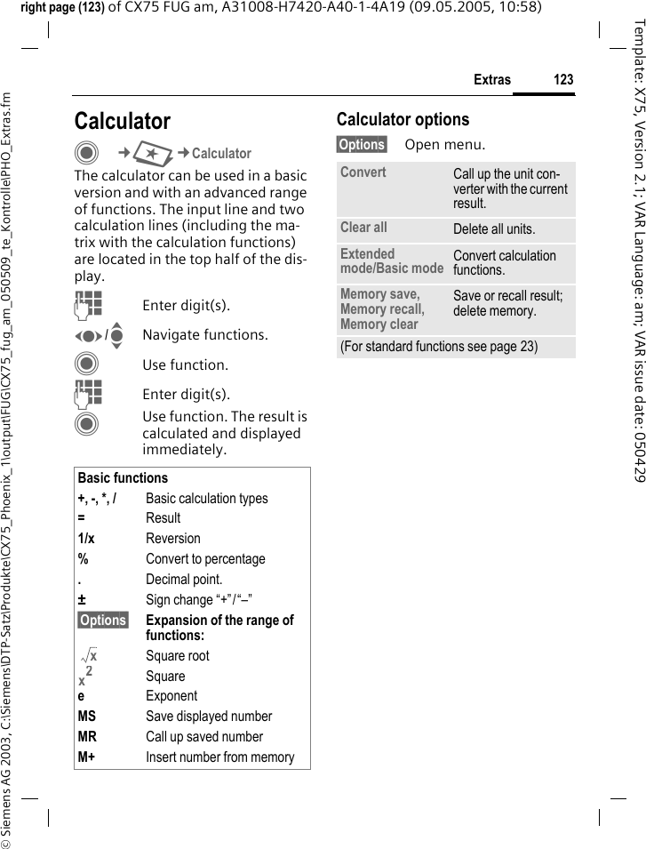 123Extras&copy; Siemens AG 2003, C:\Siemens\DTP-Satz\Produkte\CX75_Phoenix_1\output\FUG\CX75_fug_am_050509_te_Kontrolle\PHO_Extras.fmTemplate: X75, Version 2.1; VAR Language: am; VAR issue date: 050429right page (123) of CX75 FUG am, A31008-H7420-A40-1-4A19 (09.05.2005, 10:58)CalculatorC&cent;S&cent;CalculatorThe calculator can be used in a basic version and with an advanced range of functions. The input line and two calculation lines (including the ma-trix with the calculation functions) are located in the top half of the dis-play. JEnter digit(s).F/INavigate functions.CUse function.JEnter digit(s).CUse function. The result is calculated and displayed immediately.Calculator options&sect;Options&sect; Open menu.Basic functions+, -, *, / Basic calculation types=Result1/x Reversion%Convert to percentage.Decimal point.&plusmn;Sign change &ldquo;+&rdquo;/&ldquo;&ndash;&rdquo;&sect;Options&sect; Expansion of the range of functions: Square rootSquareeExponentMS Save displayed numberMR Call up saved numberM+ Insert number from memoryxx2Convert Call up the unit con-verter with the current result.Clear all Delete all units.Extended mode/Basic mode Convert calculation functions.Memory save, Memory recall, Memory clearSave or recall result; delete memory.(For standard functions see page 23)