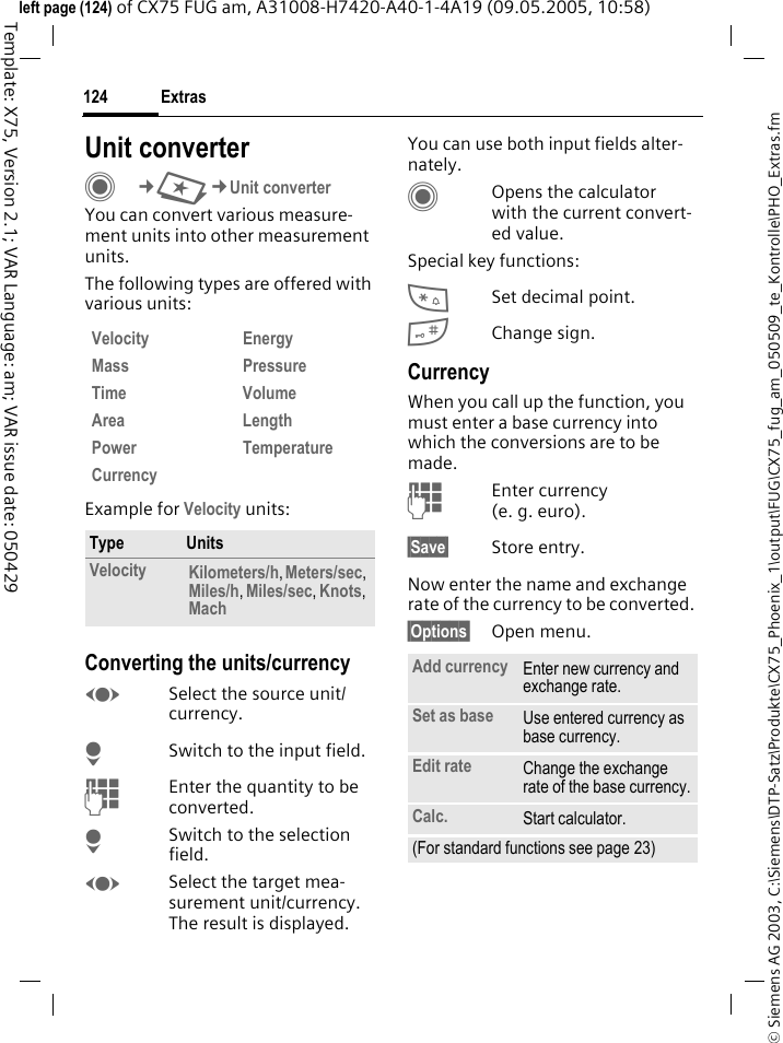 Extras124&copy; Siemens AG 2003, C:\Siemens\DTP-Satz\Produkte\CX75_Phoenix_1\output\FUG\CX75_fug_am_050509_te_Kontrolle\PHO_Extras.fmTemplate: X75, Version 2.1; VAR Language: am; VAR issue date: 050429left page (124) of CX75 FUG am, A31008-H7420-A40-1-4A19 (09.05.2005, 10:58)Unit converterC&cent;S&cent;Unit converterYou can convert various measure-ment units into other measurement units.The following types are offered with various units:Example for Velocity units: Converting the units/currencyFSelect the source unit/currency.HSwitch to the input field.JEnter the quantity to be converted. HSwitch to the selection field.FSelect the target mea-surement unit/currency. The result is displayed.You can use both input fields alter-nately. COpens the calculator with the current convert-ed value.Special key functions:*Set decimal point.#Change sign. CurrencyWhen you call up the function, you must enter a base currency into which the conversions are to be made. JEnter currency (e. g. euro).&sect;Save&sect; Store entry.Now enter the name and exchange rate of the currency to be converted. &sect;Options&sect; Open menu.Velocity EnergyMass PressureTime VolumeArea LengthPower TemperatureCurrencyType UnitsVelocity Kilometers/h, Meters/sec, Miles/h, Miles/sec, Knots, Mach Add currency Enter new currency and exchange rate.Set as base Use entered currency as base currency.Edit rate Change the exchange rate of the base currency.Calc. Start calculator.(For standard functions see page 23)