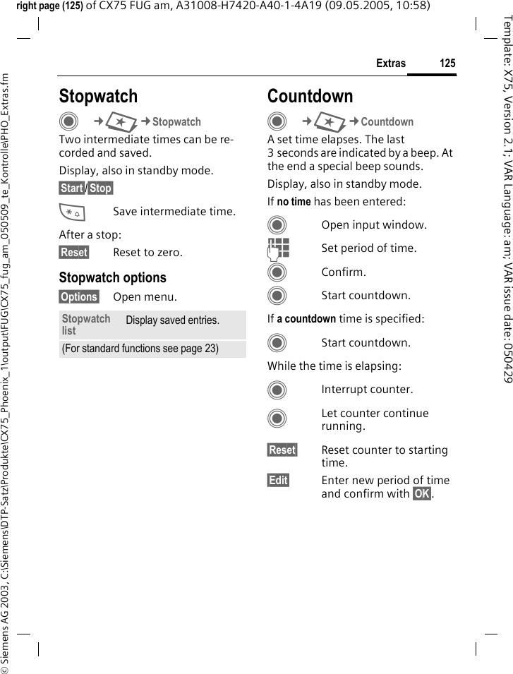 125Extras&copy; Siemens AG 2003, C:\Siemens\DTP-Satz\Produkte\CX75_Phoenix_1\output\FUG\CX75_fug_am_050509_te_Kontrolle\PHO_Extras.fmTemplate: X75, Version 2.1; VAR Language: am; VAR issue date: 050429right page (125) of CX75 FUG am, A31008-H7420-A40-1-4A19 (09.05.2005, 10:58)StopwatchC&cent;S&cent;StopwatchTwo intermediate times can be re-corded and saved. Display, also in standby mode.&sect;Start&sect;/&sect;Stop&sect; *Save intermediate time.After a stop:&sect;Reset&sect; Reset to zero.Stopwatch options&sect;Options&sect; Open menu.CountdownC&cent;S&cent;CountdownA set time elapses. The last 3 seconds are indicated by a beep. At the end a special beep sounds. Display, also in standby mode.If no time has been entered:COpen input window.JSet period of time.CConfirm.CStart countdown.If a countdown time is specified:CStart countdown.While the time is elapsing:CInterrupt counter.CLet counter continue running.&sect;Reset&sect; Reset counter to starting time.&sect;Edit&sect; Enter new period of time and confirm with &sect;OK&sect;.Stopwatch list Display saved entries.(For standard functions see page 23)