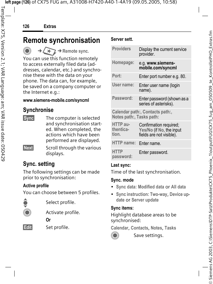 Extras126&copy; Siemens AG 2003, C:\Siemens\DTP-Satz\Produkte\CX75_Phoenix_1\output\FUG\CX75_fug_am_050509_te_Kontrolle\PHO_Extras.fmTemplate: X75, Version 2.1; VAR Language: am; VAR issue date: 050429left page (126) of CX75 FUG am, A31008-H7420-A40-1-4A19 (09.05.2005, 10:58)Remote synchronisationC&cent;S&cent;Remote sync.You can use this function remotely to access externally filed data (ad-dresses, calendar, etc.) and synchro-nise these with the data on your phone. The data can, for example, be saved on a company computer or the Internet e.g.:www.siemens-mobile.com/syncml Synchronise&sect;Sync&sect; The computer is selected and synchronisation start-ed. When completed, the actions which have been performed are displayed.&sect;Next&sect; Scroll through the various displays.Sync. settingThe following settings can be made prior to synchronisation:Active profileYou can choose between 5 profiles. ISelect profile.CActivate profile.Or &sect;Edit&sect; Set profile.Server sett.Last sync:Time of the last synchronisation.Sync. mode&bull;Sync data: Modified data or All data &bull;Sync instruction: Two-way, Device up-date or Server update Sync items: Highlight database areas to be synchronised:Calendar, Contacts, Notes, Tasks CSave settings.Providers Display the current service provider.Homepage: e.g. www.siemens-mobile.com/syncml Port: Enter port number e.g. 80.User name: Enter user name (login name).Password: Enter password (shown as a series of asterisks).Calendar path:, Contacts path:, Notes path:, Tasks path:HTTP au-thentica-tion.Confirmation required; Yes/No (if No, the input fields are not visible).HTTP name: Enter name.HTTP password: Enter password.