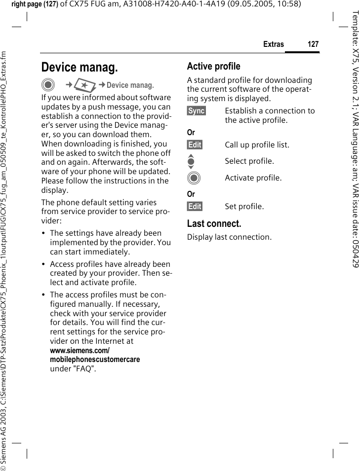 127Extras&copy; Siemens AG 2003, C:\Siemens\DTP-Satz\Produkte\CX75_Phoenix_1\output\FUG\CX75_fug_am_050509_te_Kontrolle\PHO_Extras.fmTemplate: X75, Version 2.1; VAR Language: am; VAR issue date: 050429right page (127) of CX75 FUG am, A31008-H7420-A40-1-4A19 (09.05.2005, 10:58)Device manag.C&cent;S&cent;Device manag.If you were informed about software updates by a push message, you can establish a connection to the provid-er's server using the Device manag-er, so you can download them. When downloading is finished, you will be asked to switch the phone off and on again. Afterwards, the soft-ware of your phone will be updated. Please follow the instructions in the display.The phone default setting varies from service provider to service pro-vider:&bull; The settings have already been implemented by the provider. You can start immediately.&bull; Access profiles have already been created by your provider. Then se-lect and activate profile.&bull; The access profiles must be con-figured manually. If necessary, check with your service provider for details. You will find the cur-rent settings for the service pro-vider on the Internet at www.siemens.com/mobilephonescustomercare under "FAQ".Active profileA standard profile for downloading the current software of the operat-ing system is displayed. &sect;Sync&sect; Establish a connection to the active profile.Or &sect;Edit&sect; Call up profile list.ISelect profile.CActivate profile.Or &sect;Edit&sect; Set profile.Last connect.Display last connection.