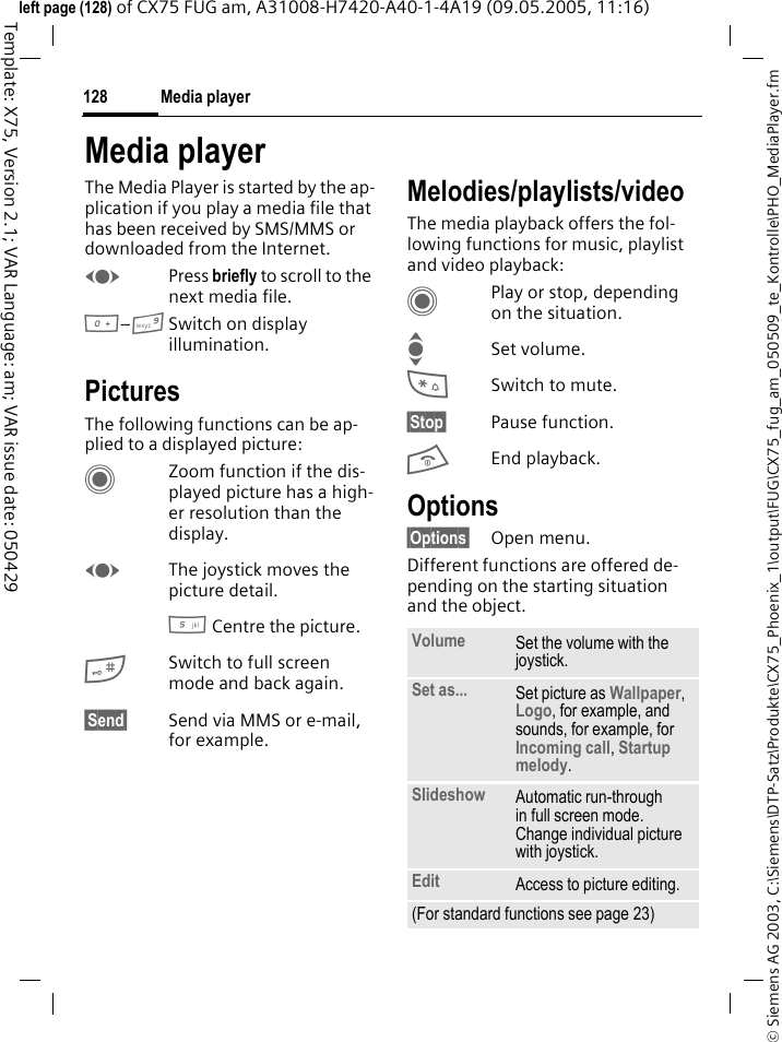 Media player128&copy; Siemens AG 2003, C:\Siemens\DTP-Satz\Produkte\CX75_Phoenix_1\output\FUG\CX75_fug_am_050509_te_Kontrolle\PHO_MediaPlayer.fmTemplate: X75, Version 2.1; VAR Language: am; VAR issue date: 050429left page (128) of CX75 FUG am, A31008-H7420-A40-1-4A19 (09.05.2005, 11:16)Media playerThe Media Player is started by the ap-plication if you play a media file that has been received by SMS/MMS or downloaded from the Internet. FPress briefly to scroll to the next media file.0&ndash;9Switch on display illumination. PicturesThe following functions can be ap-plied to a displayed picture:CZoom function if the dis-played picture has a high-er resolution than the display. FThe joystick moves the picture detail.5 Centre the picture.#Switch to full screen mode and back again.&sect;Send&sect; Send via MMS or e-mail, for example.Melodies/playlists/videoThe media playback offers the fol-lowing functions for music, playlist and video playback:CPlay or stop, depending on the situation.ISet volume.*Switch to mute.&sect;Stop&sect; Pause function.BEnd playback.Options&sect;Options&sect; Open menu.Different functions are offered de-pending on the starting situation and the object.Volume Set the volume with the joystick.Set as... Set picture as Wallpaper, Logo, for example, and sounds, for example, for Incoming call, Startup melody.Slideshow Automatic run-through in full screen mode. Change individual picture with joystick.Edit Access to picture editing.(For standard functions see page 23)