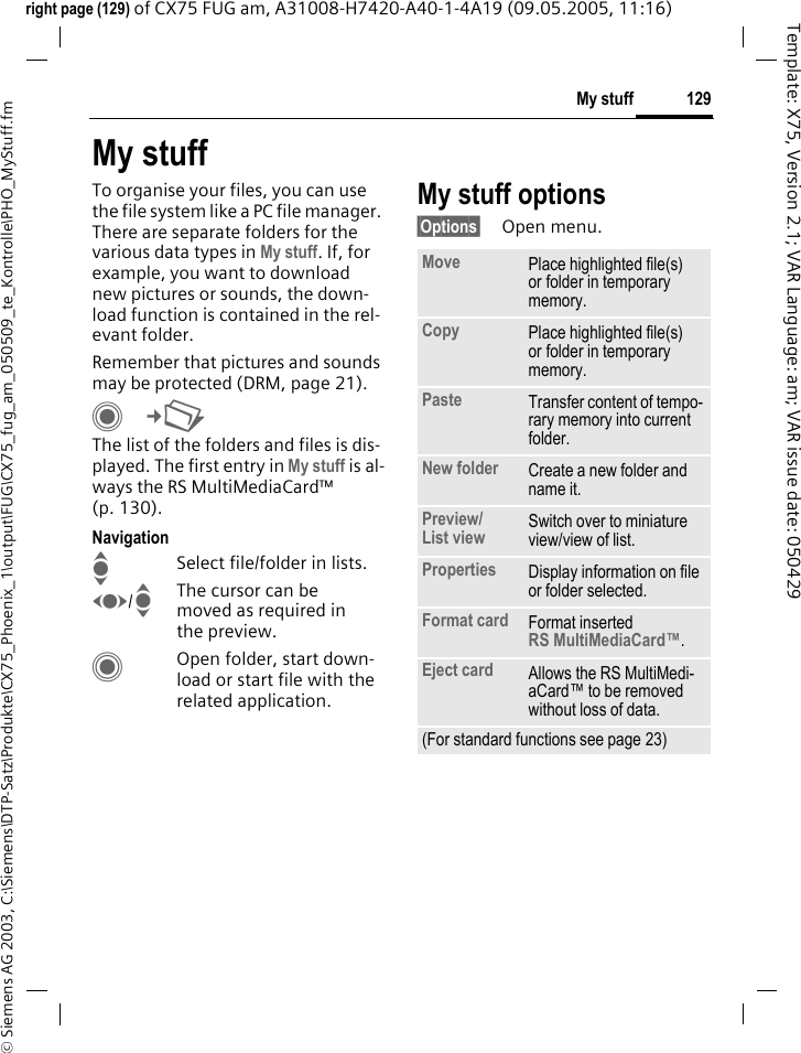 129My stuff&copy; Siemens AG 2003, C:\Siemens\DTP-Satz\Produkte\CX75_Phoenix_1\output\FUG\CX75_fug_am_050509_te_Kontrolle\PHO_MyStuff.fmTemplate: X75, Version 2.1; VAR Language: am; VAR issue date: 050429right page (129) of CX75 FUG am, A31008-H7420-A40-1-4A19 (09.05.2005, 11:16)My stuffTo organise your files, you can use the file system like a PC file manager. There are separate folders for the various data types in My stuff. If, for example, you want to download new pictures or sounds, the down-load function is contained in the rel-evant folder.Remember that pictures and sounds may be protected (DRM, page 21).C&cent;N The list of the folders and files is dis-played. The first entry in My stuff is al-ways the RS MultiMediaCard&trade; (p. 130). NavigationISelect file/folder in lists.F/IThe cursor can be moved as required in the preview.COpen folder, start down-load or start file with the related application.My stuff options&sect;Options&sect; Open menu.Move Place highlighted file(s) or folder in temporary memory.Copy Place highlighted file(s) or folder in temporary memory.Paste Transfer content of tempo-rary memory into current folder. New folder Create a new folder and name it.Preview/List view Switch over to miniature view/view of list.Properties Display information on file or folder selected.Format card Format inserted RS MultiMediaCard&trade;.Eject card Allows the RS MultiMedi-aCard&trade; to be removed without loss of data. (For standard functions see page 23)
