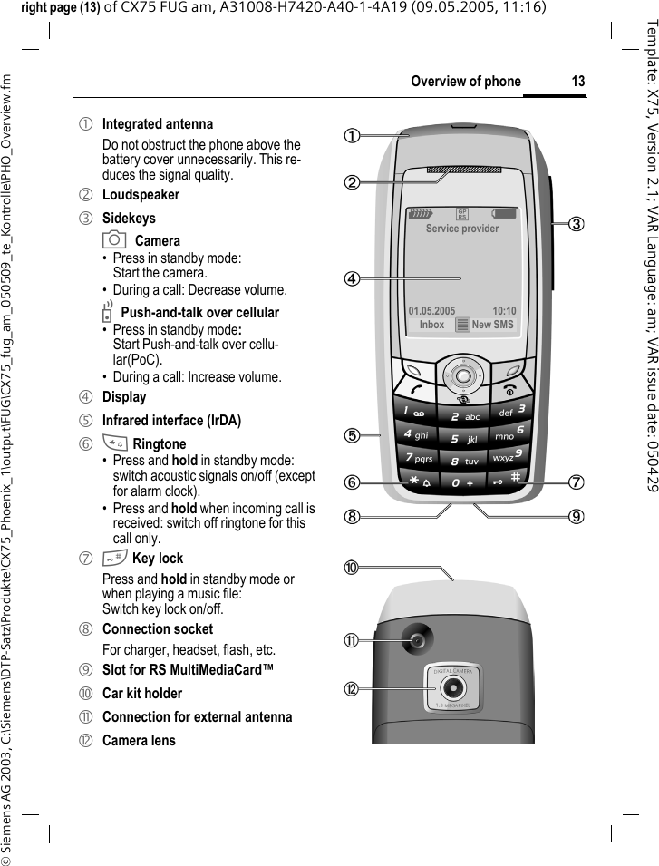 13Overview of phone&copy; Siemens AG 2003, C:\Siemens\DTP-Satz\Produkte\CX75_Phoenix_1\output\FUG\CX75_fug_am_050509_te_Kontrolle\PHO_Overview.fmTemplate: X75, Version 2.1; VAR Language: am; VAR issue date: 050429right page (13) of CX75 FUG am, A31008-H7420-A40-1-4A19 (09.05.2005, 11:16)1 Integrated antennaDo not obstruct the phone above the battery cover unnecessarily. This re-duces the signal quality.2 Loudspeaker3 SidekeysaCamera&bull;Press in standby mode:Start the camera.&bull; During a call: Decrease volume.bPush-and-talk over cellular&bull;Press in standby mode: Start Push-and-talk over cellu-lar(PoC).&bull; During a call: Increase volume.4 Display5 Infrared interface (IrDA)6 * Ringtone&bull; Press and hold in standby mode: switch acoustic signals on/off (except for alarm clock). &bull; Press and hold when incoming call is received: switch off ringtone for this call only.7 # Key lockPress and hold in standby mode or when playing a music file: Switch key lock on/off.8 Connection socketFor charger, headset, flash, etc.9 Slot for RS MultiMediaCard&trade;: Car kit holder! Connection for external antenna" Camera lensZ &pound; XService provider01.05.2005 10:10Inbox &iacute; New SMS 