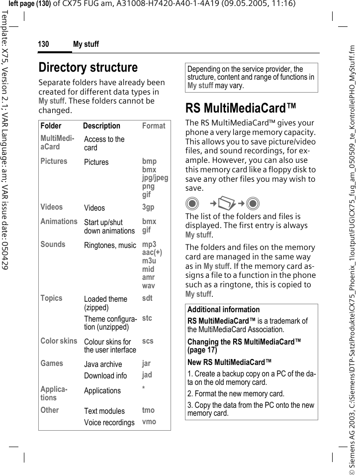 My stuff130&copy; Siemens AG 2003, C:\Siemens\DTP-Satz\Produkte\CX75_Phoenix_1\output\FUG\CX75_fug_am_050509_te_Kontrolle\PHO_MyStuff.fmTemplate: X75, Version 2.1; VAR Language: am; VAR issue date: 050429left page (130) of CX75 FUG am, A31008-H7420-A40-1-4A19 (09.05.2005, 11:16)Directory structureSeparate folders have already been created for different data types in My stuff. These folders cannot be changed. RS MultiMediaCard&trade;The RS MultiMediaCard&trade; gives your phone a very large memory capacity. This allows you to save picture/video files, and sound recordings, for ex-ample. However, you can also use this memory card like a floppy disk to save any other files you may wish to save.C&cent;N&cent;C The list of the folders and files is displayed. The first entry is always My stuff. The folders and files on the memory card are managed in the same way as in My stuff. If the memory card as-signs a file to a function in the phone such as a ringtone, this is copied to My stuff.Folder Description FormatMultiMedi-aCard Access to the cardPictures Pictures bmpbmxjpg/jpegpnggifVideos Videos 3gpAnimations Start up/shut down animationsbmxgifSounds Ringtones, music mp3aac(+)m3umidamrwavTopics Loaded theme (zipped)Theme configura-tion (unzipped)sdtstcColor skins Colour skins for the user interfacescsGames Java archiveDownload infojarjadApplica-tions Applications *Other Text modulesVoice recordingstmovmoDepending on the service provider, the structure, content and range of functions in My stuff may vary.Additional informationRS MultiMediaCard&trade; is a trademark of the MultiMediaCard Association.Changing the RS MultiMediaCard&trade; (page 17)New RS MultiMediaCard&trade;1. Create a backup copy on a PC of the da-ta on the old memory card.2. Format the new memory card.3. Copy the data from the PC onto the new memory card.