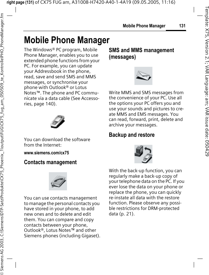131Mobile Phone Manager&copy; Siemens AG 2003, C:\Siemens\DTP-Satz\Produkte\CX75_Phoenix_1\output\FUG\CX75_fug_am_050509_te_Kontrolle\PHO_PhoneManager.fmTemplate: X75, Version 2.1; VAR Language: am; VAR issue date: 050429right page (131) of CX75 FUG am, A31008-H7420-A40-1-4A19 (09.05.2005, 11:16)Mobile Phone ManagerThe Windows&reg; PC program, Mobile Phone Manager, enables you to use extended phone functions from your PC. For example, you can update your Addressbook in the phone, read, save and send SMS and MMS messages, or synchronise your phone with Outlook&reg; or Lotus Notes&trade;. The phone and PC commu-nicate via a data cable (See Accesso-ries, page 140). You can download the software from the Internet: www.siemens.com/cx75Contacts managementYou can use contacts management to manage the personal contacts you have stored in your phone, to add new ones and to delete and edit them. You can compare and copy contacts between your phone, Outlook&reg;, Lotus Notes&trade; and other Siemens phones (including Gigaset).SMS and MMS management (messages)Write MMS and SMS messages from the convenience of your PC. Use all the options your PC offers you and use your sounds and pictures to cre-ate MMS and EMS messages. You can read, forward, print, delete and archive your messages.Backup and restoreWith the back-up function, you can regularly make a back-up copy of your telephone data on the PC. If you ever lose the data on your phone or replace the phone, you can quickly re-instate all data with the restore function. Please observe any possi-ble restrictions for DRM-protected data (p. 21).