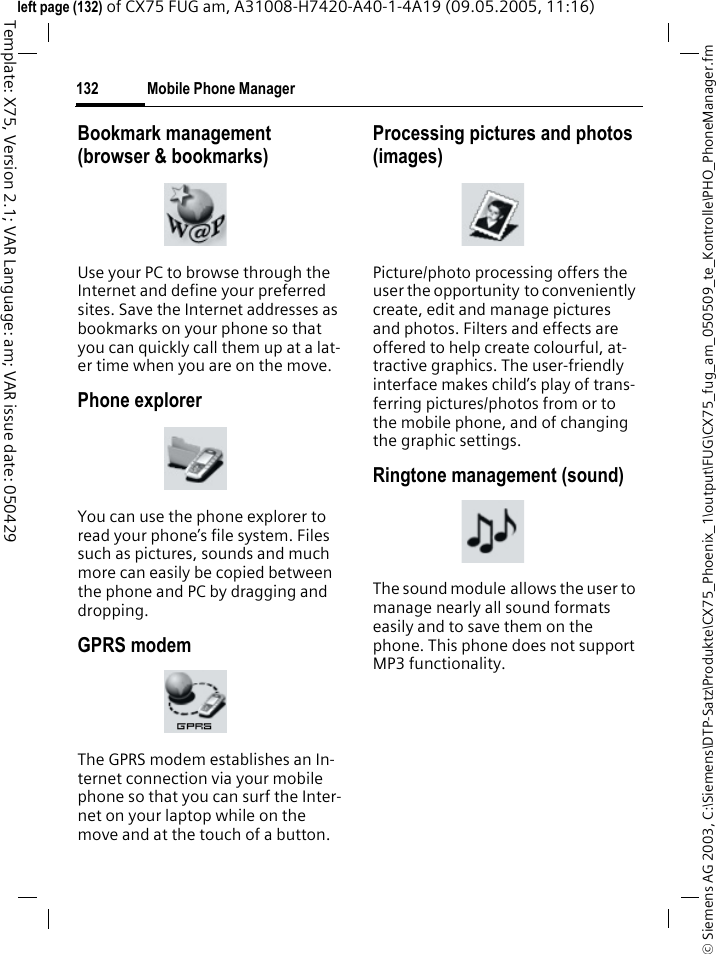 Mobile Phone Manager132&copy; Siemens AG 2003, C:\Siemens\DTP-Satz\Produkte\CX75_Phoenix_1\output\FUG\CX75_fug_am_050509_te_Kontrolle\PHO_PhoneManager.fmTemplate: X75, Version 2.1; VAR Language: am; VAR issue date: 050429left page (132) of CX75 FUG am, A31008-H7420-A40-1-4A19 (09.05.2005, 11:16)Bookmark management (browser &amp; bookmarks)Use your PC to browse through the Internet and define your preferred sites. Save the Internet addresses as bookmarks on your phone so that you can quickly call them up at a lat-er time when you are on the move. Phone explorerYou can use the phone explorer to read your phone&rsquo;s file system. Files such as pictures, sounds and much more can easily be copied between the phone and PC by dragging and dropping.GPRS modemThe GPRS modem establishes an In-ternet connection via your mobile phone so that you can surf the Inter-net on your laptop while on the move and at the touch of a button. Processing pictures and photos (images)Picture/photo processing offers the user the opportunity to conveniently create, edit and manage pictures and photos. Filters and effects are offered to help create colourful, at-tractive graphics. The user-friendly interface makes child&rsquo;s play of trans-ferring pictures/photos from or to the mobile phone, and of changing the graphic settings.Ringtone management (sound)The sound module allows the user to manage nearly all sound formats easily and to save them on the phone. This phone does not support MP3 functionality.