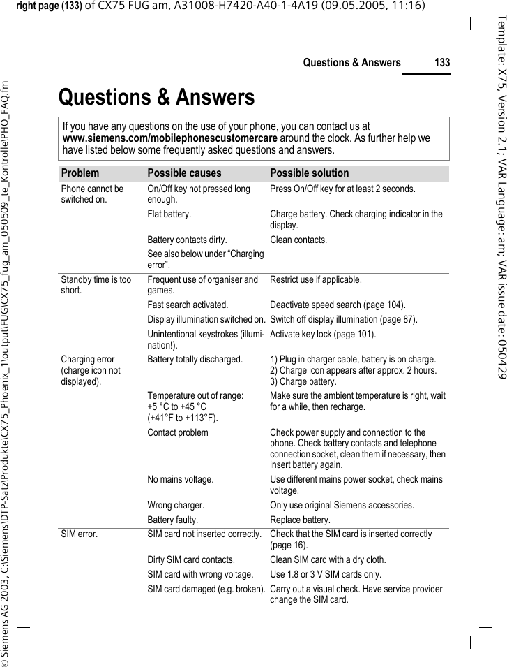 133Questions &amp; Answers&copy; Siemens AG 2003, C:\Siemens\DTP-Satz\Produkte\CX75_Phoenix_1\output\FUG\CX75_fug_am_050509_te_Kontrolle\PHO_FAQ.fmTemplate: X75, Version 2.1; VAR Language: am; VAR issue date: 050429right page (133) of CX75 FUG am, A31008-H7420-A40-1-4A19 (09.05.2005, 11:16)Questions &amp; AnswersIf you have any questions on the use of your phone, you can contact us atwww.siemens.com/mobilephonescustomercare around the clock. As further help we have listed below some frequently asked questions and answers.Problem Possible causes Possible solutionPhone cannot be switched on.On/Off key not pressed long enough.Press On/Off key for at least 2 seconds.Flat battery. Charge battery. Check charging indicator in the display.Battery contacts dirty. Clean contacts.See also below under &ldquo;Charging error&rdquo;.Standby time is too short.Frequent use of organiser and games.Restrict use if applicable.Fast search activated. Deactivate speed search (page 104).Display illumination switched on. Switch off display illumination (page 87).Unintentional keystrokes (illumi-nation!).Activate key lock (page 101).Charging error(charge icon not displayed).Battery totally discharged. 1) Plug in charger cable, battery is on charge. 2) Charge icon appears after approx. 2 hours.3) Charge battery.Temperature out of range: +5 &deg;C to +45 &deg;C (+41&deg;F to +113&deg;F).Make sure the ambient temperature is right, wait for a while, then recharge.Contact problem Check power supply and connection to the phone. Check battery contacts and telephone connection socket, clean them if necessary, then insert battery again.No mains voltage. Use different mains power socket, check mains voltage.Wrong charger. Only use original Siemens accessories.Battery faulty. Replace battery.SIM error. SIM card not inserted correctly. Check that the SIM card is inserted correctly (page 16).Dirty SIM card contacts. Clean SIM card with a dry cloth.SIM card with wrong voltage. Use 1.8 or 3 V SIM cards only.SIM card damaged (e.g. broken). Carry out a visual check. Have service provider change the SIM card.