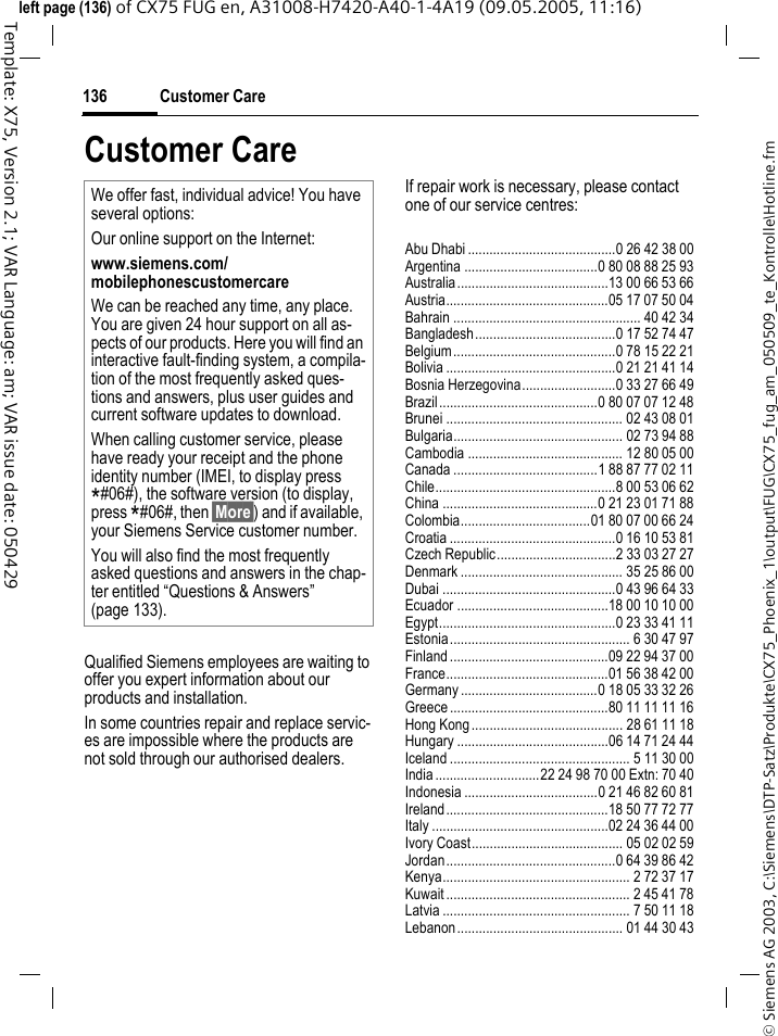 Customer Care136&copy; Siemens AG 2003, C:\Siemens\DTP-Satz\Produkte\CX75_Phoenix_1\output\FUG\CX75_fug_am_050509_te_Kontrolle\Hotline.fmTemplate: X75, Version 2.1; VAR Language: am; VAR issue date: 050429left page (136) of CX75 FUG en, A31008-H7420-A40-1-4A19 (09.05.2005, 11:16)Customer CareQualified Siemens employees are waiting to offer you expert information about our products and installation.In some countries repair and replace servic-es are impossible where the products are not sold through our authorised dealers.If repair work is necessary, please contact one of our service centres:Abu Dhabi .........................................0 26 42 38 00Argentina .....................................0 80 08 88 25 93Australia..........................................13 00 66 53 66Austria.............................................05 17 07 50 04Bahrain .................................................... 40 42 34Bangladesh.......................................0 17 52 74 47Belgium.............................................0 78 15 22 21Bolivia ...............................................0 21 21 41 14Bosnia Herzegovina..........................0 33 27 66 49Brazil............................................0 80 07 07 12 48Brunei ................................................. 02 43 08 01Bulgaria............................................... 02 73 94 88Cambodia ........................................... 12 80 05 00Canada ........................................1 88 87 77 02 11Chile..................................................8 00 53 06 62China ...........................................0 21 23 01 71 88Colombia....................................01 80 07 00 66 24Croatia ..............................................0 16 10 53 81Czech Republic.................................2 33 03 27 27Denmark ............................................. 35 25 86 00Dubai ................................................0 43 96 64 33Ecuador ..........................................18 00 10 10 00Egypt.................................................0 23 33 41 11Estonia.................................................. 6 30 47 97Finland............................................09 22 94 37 00France.............................................01 56 38 42 00Germany ......................................0 18 05 33 32 26Greece ............................................80 11 11 11 16Hong Kong.......................................... 28 61 11 18Hungary ..........................................06 14 71 24 44Iceland .................................................. 5 11 30 00India.............................22 24 98 70 00 Extn: 70 40Indonesia .....................................0 21 46 82 60 81Ireland.............................................18 50 77 72 77Italy .................................................02 24 36 44 00Ivory Coast.......................................... 05 02 02 59Jordan...............................................0 64 39 86 42Kenya.................................................... 2 72 37 17Kuwait ................................................... 2 45 41 78Latvia .................................................... 7 50 11 18Lebanon.............................................. 01 44 30 43We offer fast, individual advice! You have several options:Our online support on the Internet:www.siemens.com/mobilephonescustomercareWe can be reached any time, any place. You are given 24 hour support on all as-pects of our products. Here you will find an interactive fault-finding system, a compila-tion of the most frequently asked ques-tions and answers, plus user guides and current software updates to download.When calling customer service, please have ready your receipt and the phone identity number (IMEI, to display press *#06#), the software version (to display, press *#06#, then &sect;More&sect;) and if available, your Siemens Service customer number.You will also find the most frequently asked questions and answers in the chap-ter entitled &ldquo;Questions &amp; Answers&rdquo; (page 133).