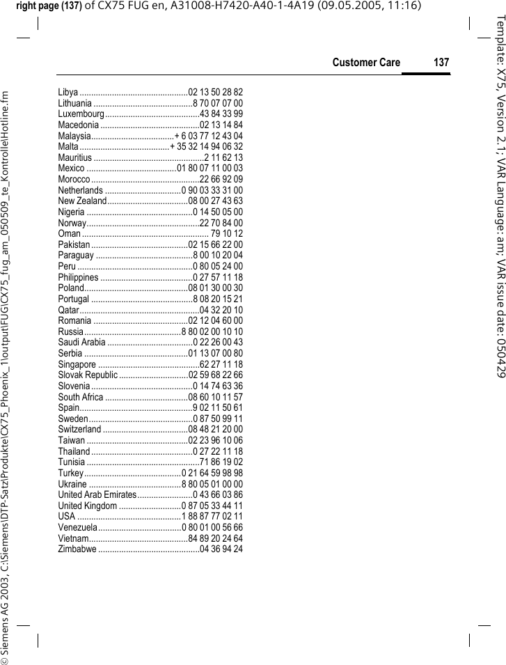 137Customer Care&copy; Siemens AG 2003, C:\Siemens\DTP-Satz\Produkte\CX75_Phoenix_1\output\FUG\CX75_fug_am_050509_te_Kontrolle\Hotline.fmTemplate: X75, Version 2.1; VAR Language: am; VAR issue date: 050429right page (137) of CX75 FUG en, A31008-H7420-A40-1-4A19 (09.05.2005, 11:16)Libya ...............................................02 13 50 28 82Lithuania ...........................................8 70 07 07 00Luxembourg.........................................43 84 33 99Macedonia ...........................................02 13 14 84Malaysia....................................+ 6 03 77 12 43 04Malta.......................................+ 35 32 14 94 06 32Mauritius ................................................2 11 62 13Mexico .......................................01 80 07 11 00 03Morocco...............................................22 66 92 09Netherlands .................................0 90 03 33 31 00New Zealand...................................08 00 27 43 63Nigeria ..............................................0 14 50 05 00Norway.................................................22 70 84 00Oman....................................................... 79 10 12Pakistan..........................................02 15 66 22 00Paraguay ..........................................8 00 10 20 04Peru ..................................................0 80 05 24 00Philippines ........................................0 27 57 11 18Poland.............................................08 01 30 00 30Portugal ............................................8 08 20 15 21Qatar....................................................04 32 20 10Romania .........................................02 12 04 60 00Russia..........................................8 80 02 00 10 10Saudi Arabia .....................................0 22 26 00 43Serbia .............................................01 13 07 00 80Singapore ............................................62 27 11 18Slovak Republic ..............................02 59 68 22 66Slovenia............................................0 14 74 63 36South Africa ....................................08 60 10 11 57Spain.................................................9 02 11 50 61Sweden.............................................0 87 50 99 11Switzerland .....................................08 48 21 20 00Taiwan ............................................02 23 96 10 06Thailand............................................0 27 22 11 18Tunisia .................................................71 86 19 02Turkey..........................................0 21 64 59 98 98Ukraine ........................................8 80 05 01 00 00United Arab Emirates........................0 43 66 03 86United Kingdom ...........................0 87 05 33 44 11USA .............................................1 88 87 77 02 11Venezuela....................................0 80 01 00 56 66Vietnam...........................................84 89 20 24 64Zimbabwe ............................................04 36 94 24