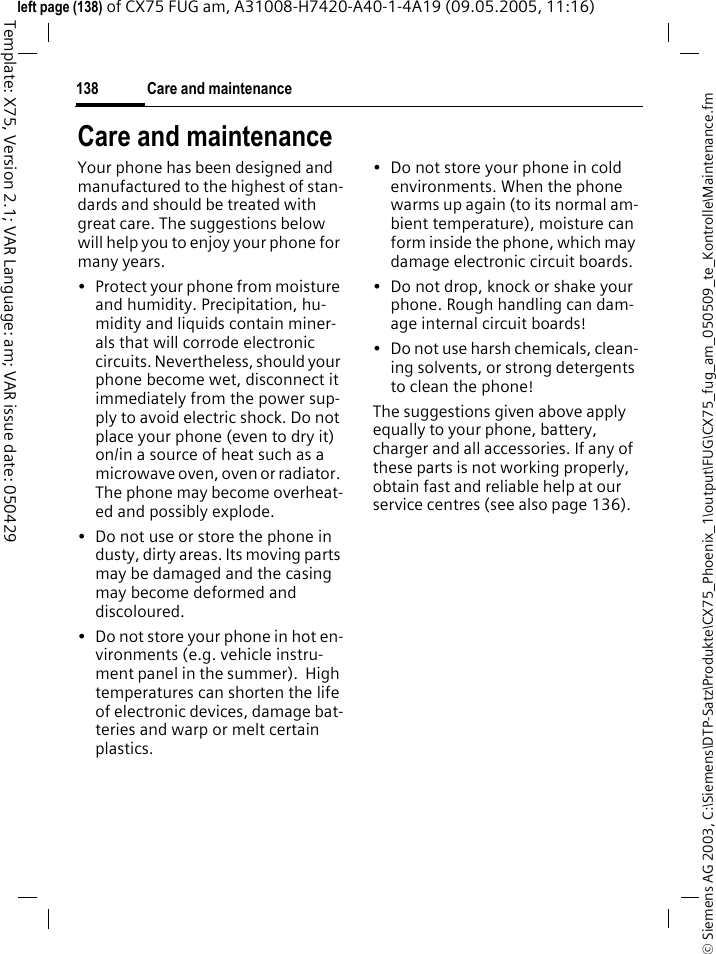 Care and maintenance138&copy; Siemens AG 2003, C:\Siemens\DTP-Satz\Produkte\CX75_Phoenix_1\output\FUG\CX75_fug_am_050509_te_Kontrolle\Maintenance.fmTemplate: X75, Version 2.1; VAR Language: am; VAR issue date: 050429left page (138) of CX75 FUG am, A31008-H7420-A40-1-4A19 (09.05.2005, 11:16)Care and maintenanceYour phone has been designed and manufactured to the highest of stan-dards and should be treated with great care. The suggestions below will help you to enjoy your phone for many years.&bull; Protect your phone from moisture and humidity. Precipitation, hu-midity and liquids contain miner-als that will corrode electronic circuits. Nevertheless, should your phone become wet, disconnect it immediately from the power sup-ply to avoid electric shock. Do not place your phone (even to dry it) on/in a source of heat such as a microwave oven, oven or radiator. The phone may become overheat-ed and possibly explode.&bull; Do not use or store the phone in dusty, dirty areas. Its moving parts may be damaged and the casing may become deformed and discoloured.&bull; Do not store your phone in hot en-vironments (e.g. vehicle instru-ment panel in the summer).  High temperatures can shorten the life of electronic devices, damage bat-teries and warp or melt certain plastics. &bull; Do not store your phone in cold environments. When the phone warms up again (to its normal am-bient temperature), moisture can form inside the phone, which may damage electronic circuit boards. &bull; Do not drop, knock or shake your phone. Rough handling can dam-age internal circuit boards!&bull; Do not use harsh chemicals, clean-ing solvents, or strong detergents to clean the phone!The suggestions given above apply equally to your phone, battery, charger and all accessories. If any of these parts is not working properly, obtain fast and reliable help at our service centres (see also page 136).