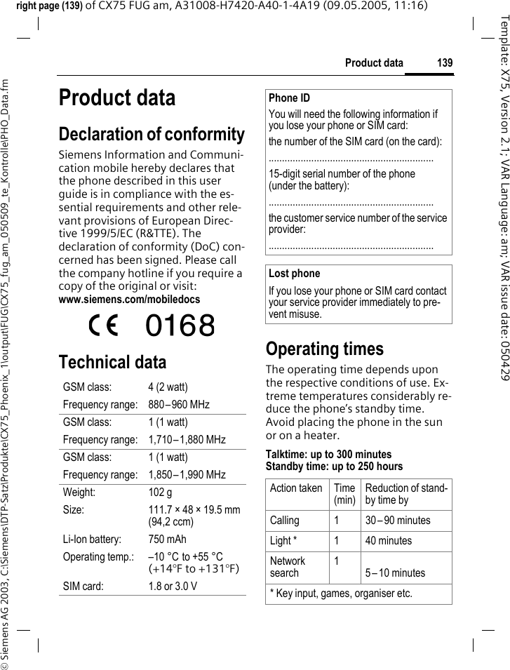 139Product data&copy; Siemens AG 2003, C:\Siemens\DTP-Satz\Produkte\CX75_Phoenix_1\output\FUG\CX75_fug_am_050509_te_Kontrolle\PHO_Data.fmTemplate: X75, Version 2.1; VAR Language: am; VAR issue date: 050429right page (139) of CX75 FUG am, A31008-H7420-A40-1-4A19 (09.05.2005, 11:16)Product dataDeclaration of conformitySiemens Information and Communi-cation mobile hereby declares that the phone described in this user guide is in compliance with the es-sential requirements and other rele-vant provisions of European Direc-tive 1999/5/EC (R&amp;TTE). The declaration of conformity (DoC) con-cerned has been signed. Please call the company hotline if you require a copy of the original or visit:www.siemens.com/mobiledocs Technical data  Operating timesThe operating time depends upon the respective conditions of use. Ex-treme temperatures considerably re-duce the phone&rsquo;s standby time. Avoid placing the phone in the sun or on a heater.Talktime: up to 300 minutesStandby time: up to 250 hoursGSM class: 4 (2 watt)Frequency range: 880&ndash;960 MHzGSM class: 1 (1 watt)Frequency range: 1,710&ndash;1,880 MHzGSM class: 1 (1 watt)Frequency range: 1,850&ndash;1,990 MHzWeight: 102 gSize: 111.7 &times; 48 &times; 19.5 mm (94,2 ccm)Li-Ion battery: 750 mAhOperating temp.: &ndash;10 &deg;C to +55 &deg;C(+14&deg;F to +131&deg;F)SIM card: 1.8 or 3.0 VPhone IDYou will need the following information if you lose your phone or SIM card: the number of the SIM card (on the card):..............................................................15-digit serial number of the phone (under the battery):..............................................................the customer service number of the service provider:..............................................................Lost phoneIf you lose your phone or SIM card contact your service provider immediately to pre-vent misuse.Action taken Time (min)Reduction of stand-by time byCalling 1 30 &ndash;90 minutesLight * 1 40 minutesNetwork search15&ndash;10 minutes* Key input, games, organiser etc.