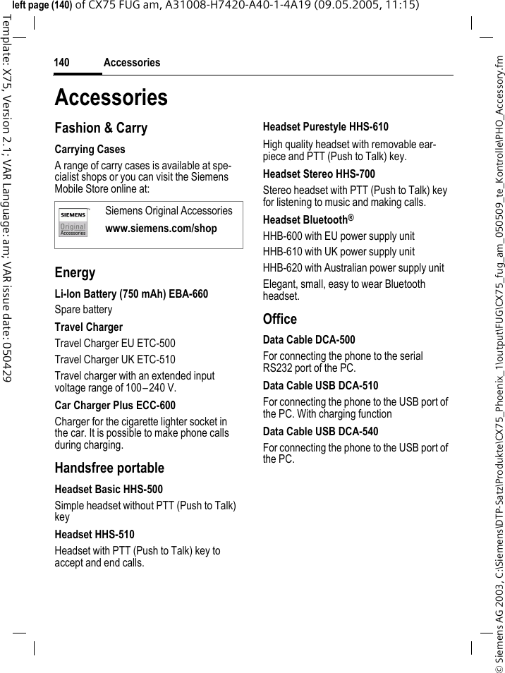 Accessories140&copy; Siemens AG 2003, C:\Siemens\DTP-Satz\Produkte\CX75_Phoenix_1\output\FUG\CX75_fug_am_050509_te_Kontrolle\PHO_Accessory.fmTemplate: X75, Version 2.1; VAR Language: am; VAR issue date: 050429left page (140) of CX75 FUG am, A31008-H7420-A40-1-4A19 (09.05.2005, 11:15)AccessoriesFashion &amp; CarryCarrying CasesA range of carry cases is available at spe-cialist shops or you can visit the Siemens Mobile Store online at:EnergyLi-Ion Battery (750 mAh) EBA-660Spare batteryTravel ChargerTravel Charger EU ETC-500Travel Charger UK ETC-510Travel charger with an extended input voltage range of 100&ndash;240 V.Car Charger Plus ECC-600Charger for the cigarette lighter socket in the car. It is possible to make phone calls during charging.Handsfree portableHeadset Basic HHS-500Simple headset without PTT (Push to Talk) keyHeadset HHS-510Headset with PTT (Push to Talk) key to accept and end calls.Headset Purestyle HHS-610 High quality headset with removable ear-piece and PTT (Push to Talk) key.Headset Stereo HHS-700Stereo headset with PTT (Push to Talk) key for listening to music and making calls.Headset Bluetooth&reg;HHB-600 with EU power supply unitHHB-610 with UK power supply unitHHB-620 with Australian power supply unitElegant, small, easy to wear Bluetooth headset.OfficeData Cable DCA-500For connecting the phone to the serial RS232 port of the PC.Data Cable USB DCA-510For connecting the phone to the USB port of the PC. With charging functionData Cable USB DCA-540For connecting the phone to the USB port of the PC. Siemens Original Accessorieswww.siemens.com/shop