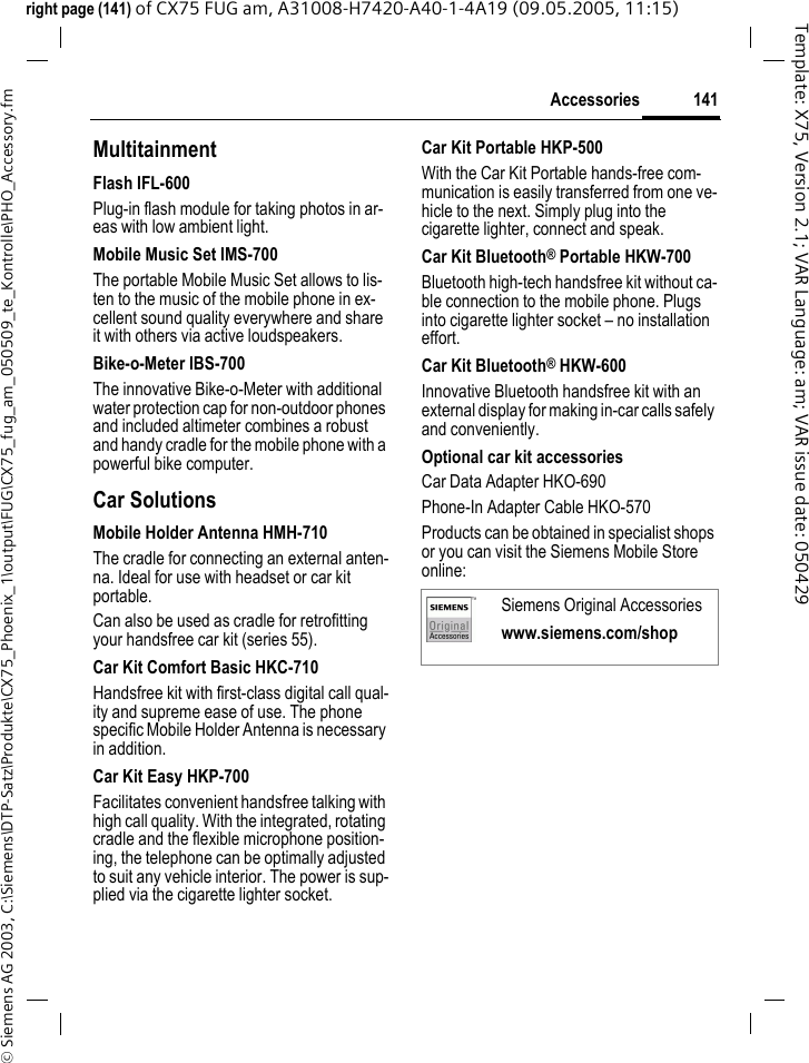 141Accessories&copy; Siemens AG 2003, C:\Siemens\DTP-Satz\Produkte\CX75_Phoenix_1\output\FUG\CX75_fug_am_050509_te_Kontrolle\PHO_Accessory.fmTemplate: X75, Version 2.1; VAR Language: am; VAR issue date: 050429right page (141) of CX75 FUG am, A31008-H7420-A40-1-4A19 (09.05.2005, 11:15)MultitainmentFlash IFL-600Plug-in flash module for taking photos in ar-eas with low ambient light.Mobile Music Set IMS-700The portable Mobile Music Set allows to lis-ten to the music of the mobile phone in ex-cellent sound quality everywhere and share it with others via active loudspeakers.Bike-o-Meter IBS-700The innovative Bike-o-Meter with additional water protection cap for non-outdoor phones and included altimeter combines a robust and handy cradle for the mobile phone with a powerful bike computer.Car Solutions Mobile Holder Antenna HMH-710 The cradle for connecting an external anten-na. Ideal for use with headset or car kit portable.Can also be used as cradle for retrofitting your handsfree car kit (series 55).Car Kit Comfort Basic HKC-710 Handsfree kit with first-class digital call qual-ity and supreme ease of use. The phone specific Mobile Holder Antenna is necessary in addition.Car Kit Easy HKP-700 Facilitates convenient handsfree talking with high call quality. With the integrated, rotating cradle and the flexible microphone position-ing, the telephone can be optimally adjusted to suit any vehicle interior. The power is sup-plied via the cigarette lighter socket.Car Kit Portable HKP-500With the Car Kit Portable hands-free com-munication is easily transferred from one ve-hicle to the next. Simply plug into the cigarette lighter, connect and speak.Car Kit Bluetooth&reg; Portable HKW-700Bluetooth high-tech handsfree kit without ca-ble connection to the mobile phone. Plugs into cigarette lighter socket &ndash; no installation effort.Car Kit Bluetooth&reg; HKW-600Innovative Bluetooth handsfree kit with an external display for making in-car calls safely and conveniently.Optional car kit accessoriesCar Data Adapter HKO-690Phone-In Adapter Cable HKO-570Products can be obtained in specialist shops or you can visit the Siemens Mobile Store online: Siemens Original Accessorieswww.siemens.com/shop