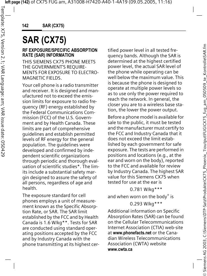 SAR (CX75)142&copy; Siemens AG 2003, C:\Siemens\DTP-Satz\Produkte\CX75_Phoenix_1\output\FUG\CX75_fug_am_050509_te_Kontrolle\SAR.fmTemplate: X75, Version 2.1; VAR Language: am; VAR issue date: 050429left page (142) of CX75 FUG am, A31008-H7420-A40-1-4A19 (09.05.2005, 11:16)SAR (CX75)RF EXPOSURE/SPECIFIC ABSORPTION RATE (SAR) INFORMATIONTHIS SIEMENS CX75 PHONE MEETS THE GOVERNMENT'S REQUIRE-MENTS FOR EXPOSURE TO ELECTRO-MAGNETIC FIELDS.Your cell phone is a radio transmitter and receiver. It is designed and man-ufactured not to exceed the emis-sion limits for exposure to radio fre-quency (RF) energy established by the Federal Communications Com-mission (FCC) of the U.S. Govern-ment and by Health Canada. These limits are part of comprehensive guidelines and establish permitted levels of RF energy for the general population. The guidelines were developed and confirmed by inde-pendent scientific organizations through periodic and thorough eval-uation of scientific studies*. The lim-its include a substantial safety mar-gin designed to assure the safety of all persons, regardless of age and health.The exposure standard for cell phones employs a unit of measure-ment known as the Specific Absorp-tion Rate, or SAR. The SAR limit established by the FCC and by Health Canada is 1.6 W/kg**. Tests for SAR are conducted using standard oper-ating positions accepted by the FCC and by Industry Canada with the phone transmitting at its highest cer-tified power level in all tested fre-quency bands. Although the SAR is determined at the highest certified power level, the actual SAR level of the phone while operating can be well below the maximum value. This is because the phone is designed to operate at multiple power levels so as to use only the power required to reach the network. In general, the closer you are to a wireless base sta-tion, the lower the power output. Before a phone model is available for sale to the public, it must be tested and the manufacturer must certify to the FCC and Industry Canada that it does not exceed the limit estab-lished by each government for safe exposure. The tests are performed in positions and locations (e.g., at the ear and worn on the body), reported to the FCC and available for review by Industry Canada. The highest SAR value for this Siemens CX75 when tested for use at the ear is0.781 W/kg***and when worn on the body+ is0.293 W/kg***Additional information on Specific Absorption Rates (SAR) can be found on the Cellular Telecommunications Internet Association (CTIA) web-site at www.phonefacts.net or the Cana-dian Wireless Telecommunications Association (CWTA) website www.cwta.ca