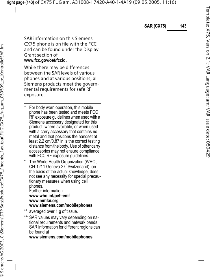 143SAR (CX75)&copy; Siemens AG 2003, C:\Siemens\DTP-Satz\Produkte\CX75_Phoenix_1\output\FUG\CX75_fug_am_050509_te_Kontrolle\SAR.fmTemplate: X75, Version 2.1; VAR Language: am; VAR issue date: 050429right page (143) of CX75 FUG am, A31008-H7420-A40-1-4A19 (09.05.2005, 11:16)SAR information on this Siemens CX75 phone is on file with the FCC and can be found under the Display Grant section of www.fcc.gov/oet/fccid.While there may be differences between the SAR levels of various phones and at various positions, all Siemens products meet the govern-mental requirements for safe RF exposure. +  For body worn operation, this mobile phone has been tested and meets FCC RF exposure guidelines when used with a Siemens accessory designated for this product, where available, or when used with a carry accessory that contains no metal and that positions the handset at least 2.2 cm/0.87 in is the correct testing distance from the body. Use of other carry accessories may not ensure compliance with FCC RF exposure guidelines.* The World Health Organization (WHO, CH-1211 Geneva 27, Switzerland), on the basis of the actual knowledge, does not see any necessity for special precau-tionary measures when using cell phones.Further information: www.who.int/peh-emfwww.mmfai.orgwww.siemens.com/mobilephones** averaged over 1 g of tissue.***SAR values may vary depending on na-tional requirements and network bands. SAR information for different regions can be found at www.siemens.com/mobilephones