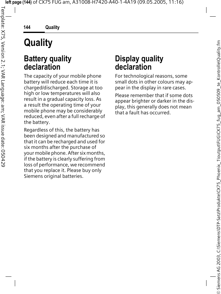 Quality144&copy; Siemens AG 2003, C:\Siemens\DTP-Satz\Produkte\CX75_Phoenix_1\output\FUG\CX75_fug_am_050509_te_Kontrolle\Quality.fmTemplate: X75, Version 2.1; VAR Language: am; VAR issue date: 050429left page (144) of CX75 FUG am, A31008-H7420-A40-1-4A19 (09.05.2005, 11:16)QualityBattery quality declarationThe capacity of your mobile phone battery will reduce each time it is charged/discharged. Storage at too high or low temperatures will also result in a gradual capacity loss. As a result the operating time of your mobile phone may be considerably reduced, even after a full recharge of the battery.Regardless of this, the battery has been designed and manufactured so that it can be recharged and used for six months after the purchase of your mobile phone. After six months, if the battery is clearly suffering from loss of performance, we recommend that you replace it. Please buy only Siemens original batteries.Display quality declaration For technological reasons, some small dots in other colours may ap-pear in the display in rare cases. Please remember that if some dots appear brighter or darker in the dis-play, this generally does not mean that a fault has occurred.