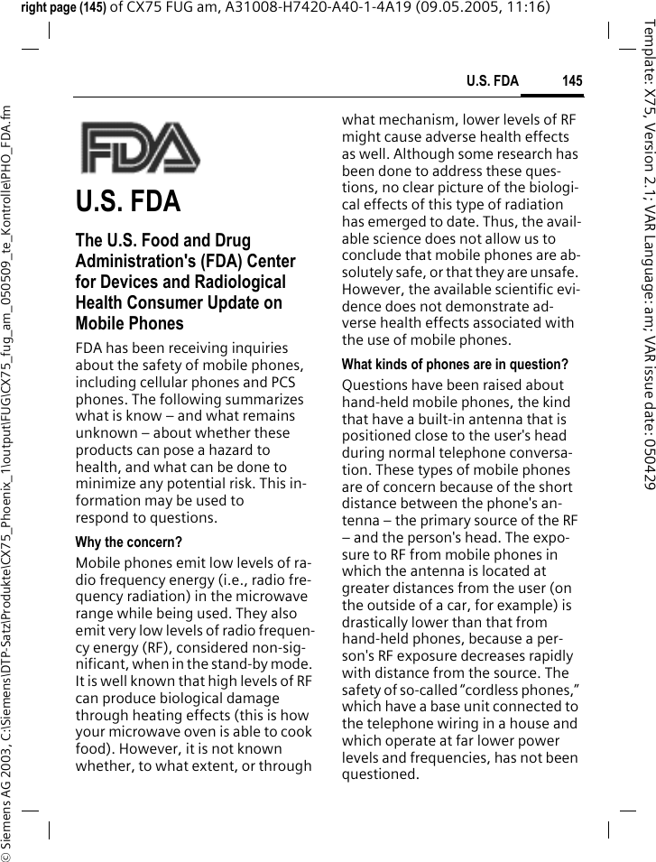 145U.S. FDA&copy; Siemens AG 2003, C:\Siemens\DTP-Satz\Produkte\CX75_Phoenix_1\output\FUG\CX75_fug_am_050509_te_Kontrolle\PHO_FDA.fmTemplate: X75, Version 2.1; VAR Language: am; VAR issue date: 050429right page (145) of CX75 FUG am, A31008-H7420-A40-1-4A19 (09.05.2005, 11:16)U.S. FDAThe U.S. Food and Drug Administration's (FDA) Center for Devices and Radiological Health Consumer Update on Mobile PhonesFDA has been receiving inquiries about the safety of mobile phones, including cellular phones and PCS phones. The following summarizes what is know &ndash; and what remains unknown &ndash; about whether these products can pose a hazard to health, and what can be done to minimize any potential risk. This in-formation may be used to respond to questions.Why the concern?Mobile phones emit low levels of ra-dio frequency energy (i.e., radio fre-quency radiation) in the microwave range while being used. They also emit very low levels of radio frequen-cy energy (RF), considered non-sig-nificant, when in the stand-by mode. It is well known that high levels of RF can produce biological damage through heating effects (this is how your microwave oven is able to cook food). However, it is not known whether, to what extent, or through what mechanism, lower levels of RF might cause adverse health effects as well. Although some research has been done to address these ques-tions, no clear picture of the biologi-cal effects of this type of radiation has emerged to date. Thus, the avail-able science does not allow us to conclude that mobile phones are ab-solutely safe, or that they are unsafe. However, the available scientific evi-dence does not demonstrate ad-verse health effects associated with the use of mobile phones.What kinds of phones are in question?Questions have been raised about hand-held mobile phones, the kind that have a built-in antenna that is positioned close to the user's head during normal telephone conversa-tion. These types of mobile phones are of concern because of the short distance between the phone's an-tenna &ndash; the primary source of the RF &ndash; and the person's head. The expo-sure to RF from mobile phones in which the antenna is located at greater distances from the user (on the outside of a car, for example) is drastically lower than that from hand-held phones, because a per-son's RF exposure decreases rapidly with distance from the source. The safety of so-called &ldquo;cordless phones,&rdquo; which have a base unit connected to the telephone wiring in a house and which operate at far lower power levels and frequencies, has not been questioned.