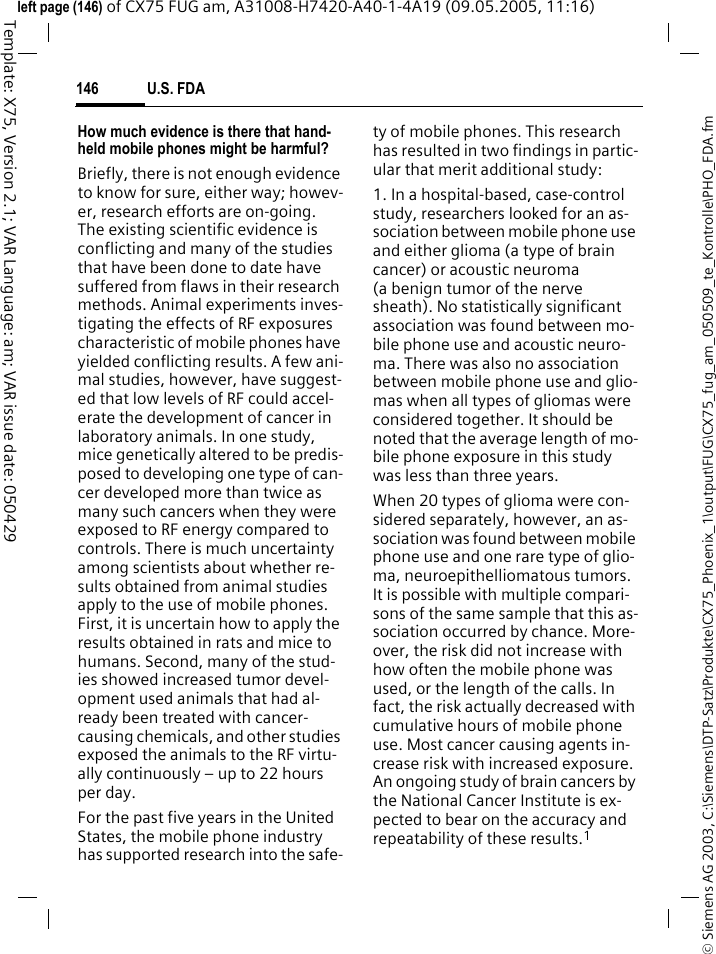 U.S. FDA146&copy; Siemens AG 2003, C:\Siemens\DTP-Satz\Produkte\CX75_Phoenix_1\output\FUG\CX75_fug_am_050509_te_Kontrolle\PHO_FDA.fmTemplate: X75, Version 2.1; VAR Language: am; VAR issue date: 050429left page (146) of CX75 FUG am, A31008-H7420-A40-1-4A19 (09.05.2005, 11:16)How much evidence is there that hand-held mobile phones might be harmful?Briefly, there is not enough evidence to know for sure, either way; howev-er, research efforts are on-going. The existing scientific evidence is conflicting and many of the studies that have been done to date have suffered from flaws in their research methods. Animal experiments inves-tigating the effects of RF exposures characteristic of mobile phones have yielded conflicting results. A few ani-mal studies, however, have suggest-ed that low levels of RF could accel-erate the development of cancer in laboratory animals. In one study, mice genetically altered to be predis-posed to developing one type of can-cer developed more than twice as many such cancers when they were exposed to RF energy compared to controls. There is much uncertainty among scientists about whether re-sults obtained from animal studies apply to the use of mobile phones. First, it is uncertain how to apply the results obtained in rats and mice to humans. Second, many of the stud-ies showed increased tumor devel-opment used animals that had al-ready been treated with cancer-causing chemicals, and other studies exposed the animals to the RF virtu-ally continuously &ndash; up to 22 hours per day.For the past five years in the United States, the mobile phone industry has supported research into the safe-ty of mobile phones. This research has resulted in two findings in partic-ular that merit additional study:1. In a hospital-based, case-control study, researchers looked for an as-sociation between mobile phone use and either glioma (a type of brain cancer) or acoustic neuroma (a benign tumor of the nerve sheath). No statistically significant association was found between mo-bile phone use and acoustic neuro-ma. There was also no association between mobile phone use and glio-mas when all types of gliomas were considered together. It should be noted that the average length of mo-bile phone exposure in this study was less than three years.When 20 types of glioma were con-sidered separately, however, an as-sociation was found between mobile phone use and one rare type of glio-ma, neuroepithelliomatous tumors. It is possible with multiple compari-sons of the same sample that this as-sociation occurred by chance. More-over, the risk did not increase with how often the mobile phone was used, or the length of the calls. In fact, the risk actually decreased with cumulative hours of mobile phone use. Most cancer causing agents in-crease risk with increased exposure. An ongoing study of brain cancers by the National Cancer Institute is ex-pected to bear on the accuracy and repeatability of these results.1