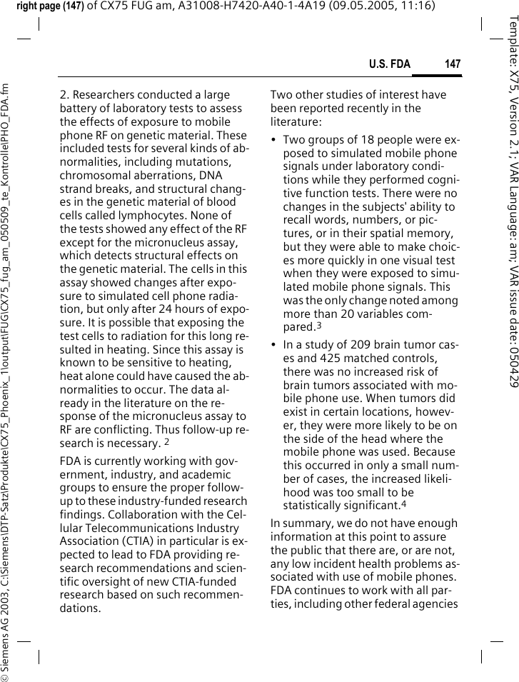 147U.S. FDA&copy; Siemens AG 2003, C:\Siemens\DTP-Satz\Produkte\CX75_Phoenix_1\output\FUG\CX75_fug_am_050509_te_Kontrolle\PHO_FDA.fmTemplate: X75, Version 2.1; VAR Language: am; VAR issue date: 050429right page (147) of CX75 FUG am, A31008-H7420-A40-1-4A19 (09.05.2005, 11:16)2. Researchers conducted a large battery of laboratory tests to assess the effects of exposure to mobile phone RF on genetic material. These included tests for several kinds of ab-normalities, including mutations, chromosomal aberrations, DNA strand breaks, and structural chang-es in the genetic material of blood cells called lymphocytes. None of the tests showed any effect of the RF except for the micronucleus assay, which detects structural effects on the genetic material. The cells in this assay showed changes after expo-sure to simulated cell phone radia-tion, but only after 24 hours of expo-sure. It is possible that exposing the test cells to radiation for this long re-sulted in heating. Since this assay is known to be sensitive to heating, heat alone could have caused the ab-normalities to occur. The data al-ready in the literature on the re-sponse of the micronucleus assay to RF are conflicting. Thus follow-up re-search is necessary. 2FDA is currently working with gov-ernment, industry, and academic groups to ensure the proper follow-up to these industry-funded research findings. Collaboration with the Cel-lular Telecommunications Industry Association (CTIA) in particular is ex-pected to lead to FDA providing re-search recommendations and scien-tific oversight of new CTIA-funded research based on such recommen-dations.Two other studies of interest have been reported recently in the literature:&bull; Two groups of 18 people were ex-posed to simulated mobile phone signals under laboratory condi-tions while they performed cogni-tive function tests. There were no changes in the subjects' ability to recall words, numbers, or pic-tures, or in their spatial memory, but they were able to make choic-es more quickly in one visual test when they were exposed to simu-lated mobile phone signals. This was the only change noted among more than 20 variables com-pared.3&bull; In a study of 209 brain tumor cas-es and 425 matched controls, there was no increased risk of brain tumors associated with mo-bile phone use. When tumors did exist in certain locations, howev-er, they were more likely to be on the side of the head where the mobile phone was used. Because this occurred in only a small num-ber of cases, the increased likeli-hood was too small to be statistically significant.4In summary, we do not have enough information at this point to assure the public that there are, or are not, any low incident health problems as-sociated with use of mobile phones. FDA continues to work with all par-ties, including other federal agencies 