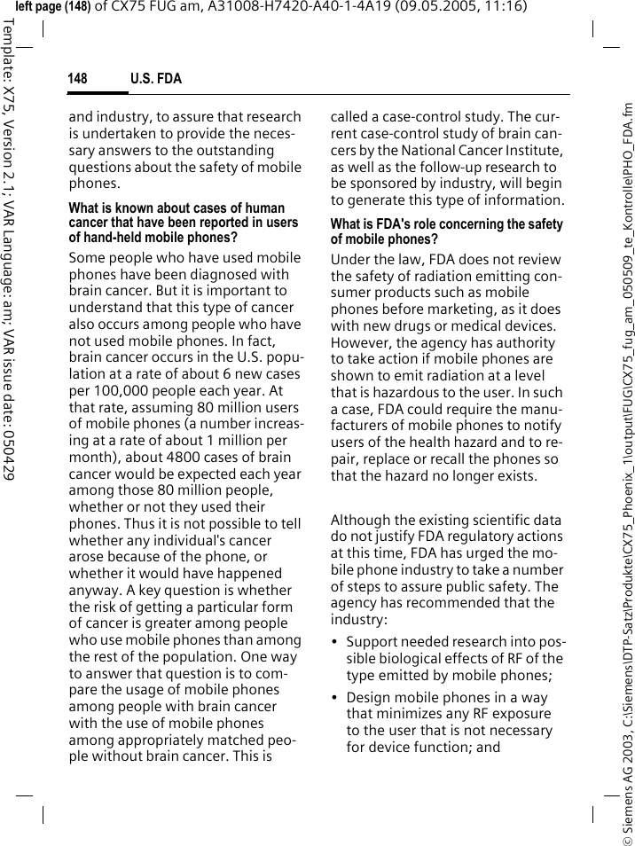 U.S. FDA148&copy; Siemens AG 2003, C:\Siemens\DTP-Satz\Produkte\CX75_Phoenix_1\output\FUG\CX75_fug_am_050509_te_Kontrolle\PHO_FDA.fmTemplate: X75, Version 2.1; VAR Language: am; VAR issue date: 050429left page (148) of CX75 FUG am, A31008-H7420-A40-1-4A19 (09.05.2005, 11:16)and industry, to assure that research is undertaken to provide the neces-sary answers to the outstanding questions about the safety of mobile phones.What is known about cases of human cancer that have been reported in users of hand-held mobile phones?Some people who have used mobile phones have been diagnosed with brain cancer. But it is important to understand that this type of cancer also occurs among people who have not used mobile phones. In fact, brain cancer occurs in the U.S. popu-lation at a rate of about 6 new cases per 100,000 people each year. At that rate, assuming 80 million users of mobile phones (a number increas-ing at a rate of about 1 million per month), about 4800 cases of brain cancer would be expected each year among those 80 million people, whether or not they used their phones. Thus it is not possible to tell whether any individual's cancer arose because of the phone, or whether it would have happened anyway. A key question is whether the risk of getting a particular form of cancer is greater among people who use mobile phones than among the rest of the population. One way to answer that question is to com-pare the usage of mobile phones among people with brain cancer with the use of mobile phones among appropriately matched peo-ple without brain cancer. This is called a case-control study. The cur-rent case-control study of brain can-cers by the National Cancer Institute, as well as the follow-up research to be sponsored by industry, will begin to generate this type of information.What is FDA's role concerning the safety of mobile phones?Under the law, FDA does not review the safety of radiation emitting con-sumer products such as mobile phones before marketing, as it does with new drugs or medical devices. However, the agency has authority to take action if mobile phones are shown to emit radiation at a level that is hazardous to the user. In such a case, FDA could require the manu-facturers of mobile phones to notify users of the health hazard and to re-pair, replace or recall the phones so that the hazard no longer exists. Although the existing scientific data do not justify FDA regulatory actions at this time, FDA has urged the mo-bile phone industry to take a number of steps to assure public safety. The agency has recommended that the industry:&bull; Support needed research into pos-sible biological effects of RF of the type emitted by mobile phones;&bull; Design mobile phones in a way that minimizes any RF exposure to the user that is not necessary for device function; and