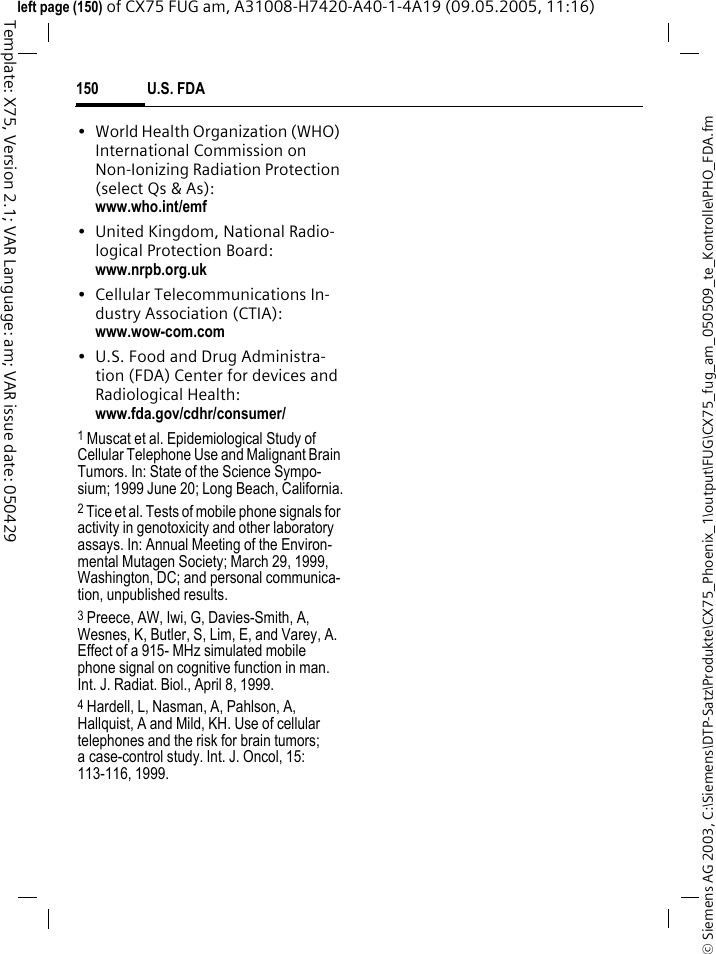 U.S. FDA150&copy; Siemens AG 2003, C:\Siemens\DTP-Satz\Produkte\CX75_Phoenix_1\output\FUG\CX75_fug_am_050509_te_Kontrolle\PHO_FDA.fmTemplate: X75, Version 2.1; VAR Language: am; VAR issue date: 050429left page (150) of CX75 FUG am, A31008-H7420-A40-1-4A19 (09.05.2005, 11:16)&bull; World Health Organization (WHO) International Commission on Non-Ionizing Radiation Protection (select Qs &amp; As): www.who.int/emf&bull; United Kingdom, National Radio-logical Protection Board: www.nrpb.org.uk&bull; Cellular Telecommunications In-dustry Association (CTIA): www.wow-com.com&bull; U.S. Food and Drug Administra-tion (FDA) Center for devices and Radiological Health: www.fda.gov/cdhr/consumer/1 Muscat et al. Epidemiological Study of Cellular Telephone Use and Malignant Brain Tumors. In: State of the Science Sympo-sium; 1999 June 20; Long Beach, California.2 Tice et al. Tests of mobile phone signals for activity in genotoxicity and other laboratory assays. In: Annual Meeting of the Environ-mental Mutagen Society; March 29, 1999, Washington, DC; and personal communica-tion, unpublished results.3 Preece, AW, Iwi, G, Davies-Smith, A, Wesnes, K, Butler, S, Lim, E, and Varey, A. Effect of a 915- MHz simulated mobile phone signal on cognitive function in man. Int. J. Radiat. Biol., April 8, 1999.4 Hardell, L, Nasman, A, Pahlson, A, Hallquist, A and Mild, KH. Use of cellular telephones and the risk for brain tumors; a case-control study. Int. J. Oncol, 15: 113-116, 1999.