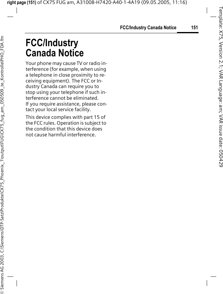 151FCC/Industry Canada Notice&copy; Siemens AG 2003, C:\Siemens\DTP-Satz\Produkte\CX75_Phoenix_1\output\FUG\CX75_fug_am_050509_te_Kontrolle\PHO_FDA.fmTemplate: X75, Version 2.1; VAR Language: am; VAR issue date: 050429right page (151) of CX75 FUG am, A31008-H7420-A40-1-4A19 (09.05.2005, 11:16)FCC/Industry Canada NoticeYour phone may cause TV or radio in-terference (for example, when using a telephone in close proximity to re-ceiving equipment). The FCC or In-dustry Canada can require you to stop using your telephone if such in-terference cannot be eliminated. If you require assistance, please con-tact your local service facility.This device complies with part 15 of the FCC rules. Operation is subject to the condition that this device does not cause harmful interference.