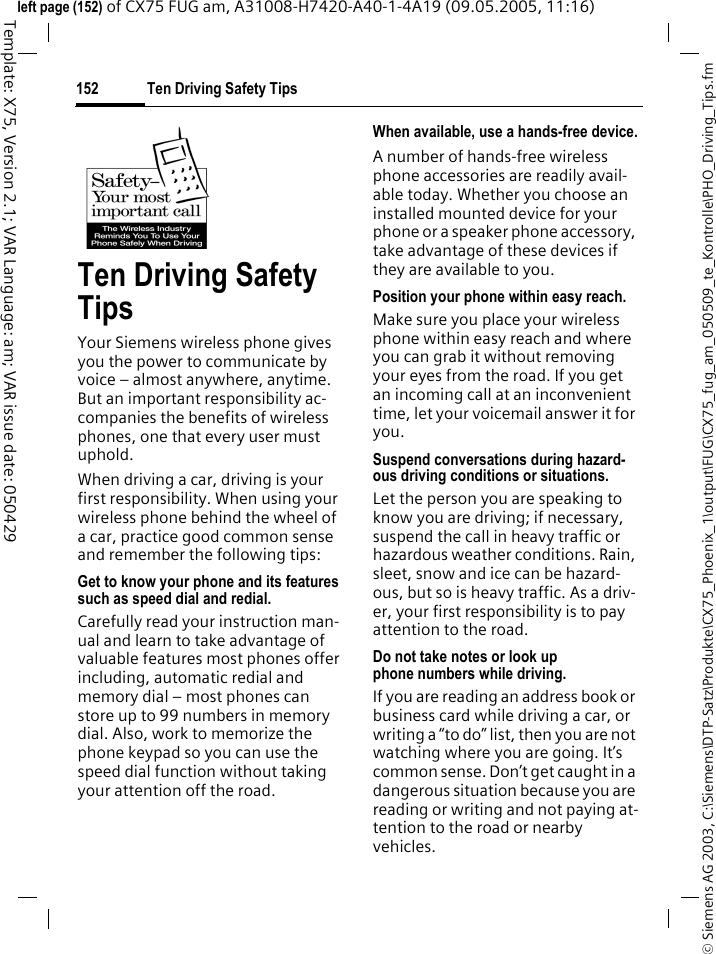 Ten Driving Safety Tips152&copy; Siemens AG 2003, C:\Siemens\DTP-Satz\Produkte\CX75_Phoenix_1\output\FUG\CX75_fug_am_050509_te_Kontrolle\PHO_Driving_Tips.fmTemplate: X75, Version 2.1; VAR Language: am; VAR issue date: 050429left page (152) of CX75 FUG am, A31008-H7420-A40-1-4A19 (09.05.2005, 11:16)Ten Driving Safety TipsYour Siemens wireless phone gives you the power to communicate by voice &ndash; almost anywhere, anytime. But an important responsibility ac-companies the benefits of wireless phones, one that every user must uphold.When driving a car, driving is your first responsibility. When using your wireless phone behind the wheel of a car, practice good common sense and remember the following tips:Get to know your phone and its features such as speed dial and redial.Carefully read your instruction man-ual and learn to take advantage of valuable features most phones offer including, automatic redial and memory dial &ndash; most phones can store up to 99 numbers in memory dial. Also, work to memorize the phone keypad so you can use the speed dial function without taking your attention off the road.When available, use a hands-free device.A number of hands-free wireless phone accessories are readily avail-able today. Whether you choose an installed mounted device for your phone or a speaker phone accessory, take advantage of these devices if they are available to you.Position your phone within easy reach.Make sure you place your wireless phone within easy reach and where you can grab it without removing your eyes from the road. If you get an incoming call at an inconvenient time, let your voicemail answer it for you.Suspend conversations during hazard-ous driving conditions or situations.Let the person you are speaking to know you are driving; if necessary, suspend the call in heavy traffic or hazardous weather conditions. Rain, sleet, snow and ice can be hazard-ous, but so is heavy traffic. As a driv-er, your first responsibility is to pay attention to the road.Do not take notes or look up phone numbers while driving.If you are reading an address book or business card while driving a car, or writing a &ldquo;to do&rdquo; list, then you are not watching where you are going. It&rsquo;s common sense. Don&rsquo;t get caught in a dangerous situation because you are reading or writing and not paying at-tention to the road or nearby vehicles.